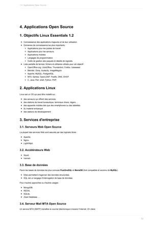 4.	Applications	Open	Source
1.	Objectifs	Linux	Essentials	1.2
Connaissance	des	applications	majeures	et	de	leur	utilisation.
Domaines	de	connaissance	les	plus	importants	:
Applications	pour	les	postes	de	travail.
Applications	pour	les	serveurs.
Applications	mobiles.
Langages	de	programmation.
Outils	de	gestion	des	paquets	et	dépôts	de	logiciels.
Liste	partielle	de	termes,	fichiers	et	utilitaires	utilisés	pour	cet	objectif	:
OpenOffice.org,	LibreOffice,	Thunderbird,	Firefox,	Iceweasel.
Blender,	Gimp,	Audacity,	ImageMagick.
Apache,	MySQL,	PostgreSQL.
NFS,	Samba,	OpenLDAP,	Postfix,	DNS,	DHCP.
C,	Java,	Perl,	shell,	Python,	PHP.
2.	Applications	Linux
Linux	est	un	OS	qui	peut	être	installé	sur	:
des	serveurs	qui	offrent	des	services
des	stations	de	travail	bureautique,	terminaux	divers,	légers,	...
des	appareils	mobiles	tels	que	des	smartphones	ou	des	tablettes
du	matériel	embarqué
des	stations	de	développement
3.	Services	d'entreprise
3.1.	Serveurs	Web	Open	Source
La	plupart	des	services	Web	sont	assurés	par	des	logiciels	libres	:
Apache,
Nginx,
LightHttpd.
3.2.	Accélérateurs	Web
Squid,
Varnish
3.3.	Base	de	données
Parmi	les	bases	de	données	les	plus	connues	PostGreSQL	et	MariaDB	(fork	compatible	et	reconnu	de	MySQL).
Elles	permettent	d’agencer	des	données	structurées.
SQL	est	un	langage	d’interrogation	de	base	de	données.
Pour	d’autres	approches	ou	d'autres	usages	:
MongoDB,
REDIS,
SQLite,
Zope	Database,	...
3.4.	Serveur	Mail	MTA	Open	Source
Un	service	MTA	(SMTP)	transfère	le	courrier	électronique	à	travers	l’Internet.	On	citera
1.4.	Applications	Open	Source
42
 