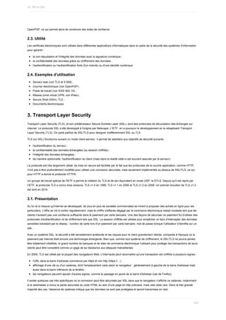OpenPGP,	ce	qui	permet	alors	de	construire	des	toiles	de	confiance.
2.3.	Utilité
Les	certificats	électroniques	sont	utilisés	dans	différentes	applications	informatiques	dans	le	cadre	de	la	sécurité	des	systèmes	d'information
pour	garantir	:
la	non-répudiation	et	l'intégrité	des	données	avec	la	signature	numérique	;
la	confidentialité	des	données	grâce	au	chiffrement	des	données	;
l'authentification	ou	l'authentification	forte	d'un	individu	ou	d'une	identité	numérique.
2.4.	Exemples	d'utilisation
Serveur	web	(voir	TLS	et	X.509)	;
Courrier	électronique	(voir	OpenPGP)	;
Poste	de	travail	(voir	IEEE	802.1X)	;
Réseau	privé	virtuel	(VPN,	voir	IPsec)	;
Secure	Shell	(SSH),	TLS	;
Documents	électroniques.
3.	Transport	Layer	Security
Transport	Layer	Security	(TLS),	et	son	prédécesseur	Secure	Sockets	Layer	(SSL),	sont	des	protocoles	de	sécurisation	des	échanges	sur
Internet.	Le	protocole	SSL	a	été	développé	à	l'origine	par	Netscape.	L'IETF,	en	a	poursuivi	le	développement	en	le	rebaptisant	Transport
Layer	Security	(TLS).	On	parle	parfois	de	SSL/TLS	pour	désigner	indifféremment	SSL	ou	TLS.
TLS	(ou	SSL)	fonctionne	suivant	un	mode	client-serveur.	Il	permet	de	satisfaire	aux	objectifs	de	sécurité	suivants	:
l'authentification	du	serveur	;
la	confidentialité	des	données	échangées	(ou	session	chiffrée)	;
l'intégrité	des	données	échangées	;
de	manière	optionnelle,	l'authentification	du	client	(mais	dans	la	réalité	celle-ci	est	souvent	assurée	par	le	serveur).
Le	protocole	est	très	largement	utilisé,	sa	mise	en	œuvre	est	facilitée	par	le	fait	que	les	protocoles	de	la	couche	application,	comme	HTTP,
n'ont	pas	à	être	profondément	modifiés	pour	utiliser	une	connexion	sécurisée,	mais	seulement	implémentés	au-dessus	de	SSL/TLS,	ce	qui
pour	HTTP	a	donné	le	protocole	HTTPS.
Un	groupe	de	travail	spécial	de	l'IETF	a	permis	la	création	du	TLS	et	de	son	équivalent	en	mode	UDP,	le	DTLS.	Depuis	qu'il	est	repris	par
l'IETF,	le	protocole	TLS	a	connu	trois	versions,	TLS	v1.0	en	1999,	TLS	v1.1	en	2006	et	TLS	v1.2	en	2008.	Un	premier	brouillon	de	TLS	v1.3
est	sorti	en	2014.
3.1.	Présentation
Au	fur	et	à	mesure	qu'Internet	se	développait,	de	plus	en	plus	de	sociétés	commerciales	se	mirent	à	proposer	des	achats	en	ligne	pour	les
particuliers.	L'offre	se	mit	à	croître	régulièrement,	mais	le	chiffre	d'affaires	dégagé	par	le	commerce	électronique	restait	modeste	tant	que	les
clients	n'avaient	pas	une	confiance	suffisante	dans	le	paiement	par	carte	bancaire.	Une	des	façons	de	sécuriser	ce	paiement	fut	d'utiliser	des
protocoles	d'authentification	et	de	chiffrement	tels	que	SSL.	La	session	chiffrée	est	utilisée	pour	empêcher	un	tiers	d'intercepter	des	données
sensibles	transitant	par	le	réseau	:	numéro	de	carte	lors	d'un	paiement	par	carte	bancaire,	mot	de	passe	lorsque	l'utilisateur	s'identifie	sur	un
site…
Avec	un	système	SSL,	la	sécurité	a	été	sensiblement	améliorée	et	les	risques	pour	le	client	grandement	réduits,	comparés	à	l'époque	où	le
paiement	par	internet	était	encore	une	technologie	émergente.	Bien	que,	comme	tout	système	de	chiffrement,	le	SSL/TLS	ne	pourra	jamais
être	totalement	infaillible,	le	grand	nombre	de	banques	et	de	sites	de	commerce	électronique	l'utilisant	pour	protéger	les	transactions	de	leurs
clients	peut	être	considéré	comme	un	gage	de	sa	résistance	aux	attaques	malveillantes.
En	2009,	TLS	est	utilisé	par	la	plupart	des	navigateurs	Web.	L'internaute	peut	reconnaître	qu'une	transaction	est	chiffrée	à	plusieurs	signes	:
l'URL	dans	la	barre	d'adresse	commence	par	https	et	non	http	(https://...)	;
affichage	d'une	clé	ou	d'un	cadenas,	dont	l'emplacement	varie	selon	le	navigateur	:	généralement	à	gauche	de	la	barre	d'adresse	mais
aussi	dans	la	barre	inférieure	de	la	fenêtre	;
les	navigateurs	peuvent	ajouter	d'autres	signes,	comme	le	passage	en	jaune	de	la	barre	d'adresse	(cas	de	Firefox).
Il	existe	quelques	cas	très	spécifiques	où	la	connexion	peut	être	sécurisée	par	SSL	sans	que	le	navigateur	n'affiche	ce	cadenas,	notamment
si	le	webmaster	a	inclus	la	partie	sécurisée	du	code	HTML	au	sein	d'une	page	en	http	ordinaire,	mais	cela	reste	rare.	Dans	la	très	grande
majorité	des	cas,	l'absence	de	cadenas	indique	que	les	données	ne	sont	pas	protégées	et	seront	transmises	en	clair.
16.	PKI	et	SSL
422
 