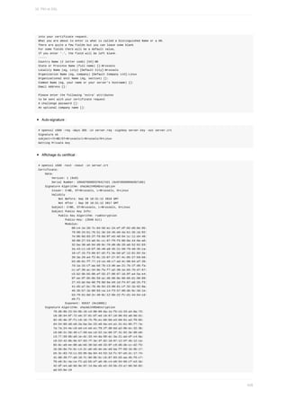 into	your	certificate	request.
What	you	are	about	to	enter	is	what	is	called	a	Distinguished	Name	or	a	DN.
There	are	quite	a	few	fields	but	you	can	leave	some	blank
For	some	fields	there	will	be	a	default	value,
If	you	enter	'.',	the	field	will	be	left	blank.
-----
Country	Name	(2	letter	code)	[XX]:BE
State	or	Province	Name	(full	name)	[]:Brussels
Locality	Name	(eg,	city)	[Default	City]:Brussels
Organization	Name	(eg,	company)	[Default	Company	Ltd]:Linux
Organizational	Unit	Name	(eg,	section)	[]:
Common	Name	(eg,	your	name	or	your	server's	hostname)	[]:
Email	Address	[]:
Please	enter	the	following	'extra'	attributes
to	be	sent	with	your	certificate	request
A	challenge	password	[]:
An	optional	company	name	[]:
Auto-signature	:
#	openssl	x509	-req	-days	365	-in	server.req	-signkey	server.key	-out	server.crt
Signature	ok
subject=/C=BE/ST=Brussels/L=Brussels/O=Linux
Getting	Private	key
Affichage	du	certificat	:
#	openssl	x509	-text	-noout	-in	server.crt
Certificate:
				Data:
								Version:	1	(0x0)
								Serial	Number:	10940766965370417421	(0x97d569969d3b710d)
				Signature	Algorithm:	sha1WithRSAEncryption
								Issuer:	C=BE,	ST=Brussels,	L=Brussels,	O=Linux
								Validity
												Not	Before:	Sep	28	18:31:12	2016	GMT
												Not	After	:	Sep	28	18:31:12	2017	GMT
								Subject:	C=BE,	ST=Brussels,	L=Brussels,	O=Linux
								Subject	Public	Key	Info:
												Public	Key	Algorithm:	rsaEncryption
																Public-Key:	(2048	bit)
																Modulus:
																				00:c4:1e:20:7c:04:56:ec:24:ef:df:02:d6:6e:95:
																				79:98:24:b1:76:51:3e:2d:46:e0:4a:b1:35:16:92:
																				7e:06:8d:03:2f:fd:6d:6f:e5:48:64:1c:11:d4:48:
																				40:08:27:53:a0:9c:cc:87:f9:f5:80:8a:44:9a:a6:
																				32:ba:30:a0:94:d9:0c:76:d0:db:26:a8:52:62:83:
																				2a:43:c1:c8:bf:36:49:a9:35:21:50:79:48:35:ca:
																				10:cf:15:f3:60:87:d2:f1:3e:b0:af:12:81:02:2e:
																				20:3a:29:a4:f2:8c:15:07:27:07:4c:05:27:b9:b6:
																				b3:d8:01:ff:77:13:ce:48:c7:ad:4c:08:64:af:39:
																				7d:1a:15:cf:aa:bd:7b:c3:d6:ae:21:7b:1f:d6:fa:
																				cc:af:39:ac:34:9e:fa:f7:a2:38:1e:b5:7b:d7:67:
																				c5:b2:9b:b5:08:af:55:27:08:87:16:8f:a4:5a:e4:
																				6f:ee:9f:05:0b:59:a1:d6:90:8e:96:66:d1:98:89:
																				27:43:ae:ba:60:f9:0d:9a:e9:1d:f4:07:a6:25:f3:
																				41:d5:a7:bc:78:4b:94:23:98:81:cf:32:1b:92:0a:
																				46:35:b7:1b:80:03:ca:14:f3:57:89:db:9c:3d:1e:
																				b3:79:61:8d:2c:49:0c:12:6b:22:fc:d1:44:64:cd:
																				e6:f1
																Exponent:	65537	(0x10001)
				Signature	Algorithm:	sha1WithRSAEncryption
									79:d6:0b:23:54:0b:16:cd:00:09:8a:1e:fb:cb:33:a4:8a:73:
									c8:38:54:6f:72:e6:37:81:bf:ed:18:67:18:96:93:a0:9d:d1:
									92:45:de:3f:f1:c8:16:75:fb:e1:b6:b6:e3:b8:91:a3:f8:65:
									d4:54:09:dd:e8:2a:ba:5e:23:e0:6a:e4:a1:31:61:85:f7:7a:
									7a:7a:24:4e:c9:ed:c4:ed:e1:f9:2f:d0:bd:a2:9b:ec:32:3b:
									c8:b0:2c:56:40:c7:69:ea:cd:52:1e:60:2f:31:92:3e:90:e0:
									c3:77:59:8b:a9:1e:dc:33:44:da:99:dc:3a:21:ad:df:c4:9a:
									c8:53:42:0b:9e:67:83:7f:3e:3f:82:18:07:12:5f:4b:12:ca:
									65:8c:a9:ee:00:ab:b5:39:bd:e0:33:0f:c9:d6:db:cc:d2:f3:
									1b:bb:6e:fe:bc:c4:2c:a6:e6:de:ee:e0:ba:ff:68:1b:9b:17:
									e5:3c:83:7d:c1:03:95:8a:84:44:53:1d:fc:97:a5:2c:17:74:
									41:80:39:f7:a9:18:7c:9d:6b:5c:cb:87:83:d3:aa:4b:f6:c7:
									f0:e6:5c:4a:ce:f2:a3:b5:ef:a6:4b:c4:e0:54:66:cf:e3:3e:
									42:df:e4:a8:9d:9e:97:14:6a:eb:e2:2d:5b:23:a7:68:56:82:
									ad:b3:6e:19
16.	PKI	et	SSL
426
 