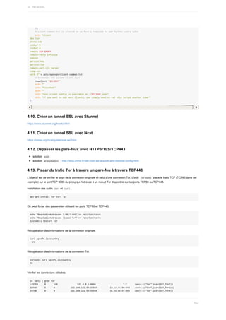 fi
				#	client-common.txt	is	created	so	we	have	a	template	to	add	further	users	later
				echo	"client
dev	tun
proto	udp
sndbuf	0
rcvbuf	0
remote	$IP	$PORT
resolv-retry	infinite
nobind
persist-key
persist-tun
remote-cert-tls	server
comp-lzo
verb	3"	>	/etc/openvpn/client-common.txt
				#	Generates	the	custom	client.ovpn
				newclient	"$CLIENT"
				echo	""
				echo	"Finished!"
				echo	""
				echo	"Your	client	config	is	available	at	~/$CLIENT.ovpn"
				echo	"If	you	want	to	add	more	clients,	you	simply	need	to	run	this	script	another	time!"
fi
4.10.	Créer	un	tunnel	SSL	avec	Stunnel
https://www.stunnel.org/howto.html
4.11.	Créer	un	tunnel	SSL	avec	Ncat
https://nmap.org/ncat/guide/ncat-ssl.html
4.12.	Dépasser	les	pare-feux	avec	HTTPS/TLS/TCP443
solution		
sslh	
solution		
proxytunnel		:	http://blog.chmd.fr/ssh-over-ssl-a-quick-and-minimal-config.html
4.13.	Placer	du	trafic	Tor	à	travers	un	pare-feu	à	travers	TCP443
L'objectif	est	de	vérifier	le	pays	de	la	connexion	originale	et	celui	d'une	connexion	Tor.	L'outil		
torsocks		place	le	trafic	TCP	(TCP80	dans	cet
exemple)	sur	le	port	TCP	9080	du	proxy	qui	l'adresse	à	un	noeud	Tor	disponible	sur	les	ports	TCP80	ou	TCP443.
Installation	des	outils		
tor		et		
curl	.
apt-get	install	tor	curl	-y
On	peut	forcer	des	passerelles	utilisant	les	ports	TCP80	et	TCP443.
echo	"ReachableAddresses	*:80,*:443"	>>	/etc/tor/torrc
echo	"ReachableAddresses	reject	*:*"	>>	/etc/tor/torrc
systemctl	restart	tor
Récupération	des	informations	de	la	connexion	originale.
curl	ipinfo.io/country
		FR
Récupération	des	informations	de	la	connexion	Tor.
torsocks	curl	ipinfo.io/country
RO
Vérifier	les	connexions	utilisées.
ss	-antp	|	grep	tor
LISTEN					0						128															127.0.0.1:9050																					*:*						users:(("tor",pid=2327,fd=7))
ESTAB						0						0												192.168.122.54:37037										23.xx.xx.90:443				users:(("tor",pid=2327,fd=11))
ESTAB						0						0												192.168.122.54:33434										31.xx.xx.47:443				users:(("tor",pid=2327,fd=4))
16.	PKI	et	SSL
432
 