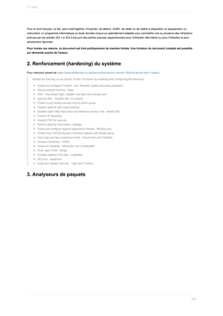 Pour	le	droit	français,	Le	fait,	sans	motif	légitime,	d'importer,	de	détenir,	d'offrir,	de	céder	ou	de	mettre	à	disposition	un	équipement,	un
instrument,	un	programme	informatique	ou	toute	donnée	conçus	ou	spécialement	adaptés	pour	commettre	une	ou	plusieurs	des	infractions
prévues	par	les	articles	323-1	à	323-3	est	puni	des	peines	prévues	respectivement	pour	l'infraction	elle-même	ou	pour	l'infraction	la	plus
sévèrement	réprimée.
Pour	toutes	ces	raisons,	ce	document	est	livré	publiquement	de	manière	limitée.	Une	livraison	du	document	complet	est	possible
sur	demande	auprès	de	l'auteur.
2.	Renforcement	(hardening)	du	système
Pour	mémoire	venant	de	https://www.thefanclub.co.za/how-to/how-secure-ubuntu-1604-lts-server-part-1-basics
Harden	the	security	on	an	Ubuntu	16.04	LTS	server	by	installing	and	configuring	the	following:
Install	and	configure	Firewall	-	ufw,	firewalld,	iptales-services/-persistent
Secure	shared	memory	-	fstab
SSH	-	Key	based	login,	disable	root	login	and	change	port
Apache	SSL	-	Disable	SSL	v3	support
Protect	su	by	limiting	access	only	to	admin	group
Harden	network	with	sysctl	settings
Disable	Open	DNS	Recursion	and	Remove	Version	Info	-	Bind9	DNS
Prevent	IP	Spoofing
Harden	PHP	for	security
Restrict	Apache	Information	Leakage
Install	and	configure	Apache	application	firewall	-	ModSecurity
Protect	from	DDOS	(Denial	of	Service)	attacks	with	ModEvasive
Scan	logs	and	ban	suspicious	hosts	-	DenyHosts	and	Fail2Ban
Intrusion	Detection	-	PSAD
Check	for	RootKits	-	RKHunter	and	CHKRootKit
Scan	open	Ports	-	Nmap
Analyse	system	LOG	files	-	LogWatch
SELinux	-	Apparmor
Audit	your	system	security	-	Tiger	and	Tripwire
3.	Analyseurs	de	paquets
17.	Audit
436
 