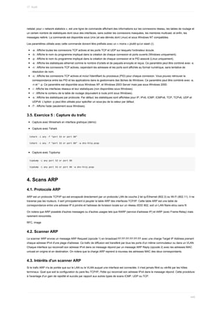 netstat,	pour	«	network	statistics	»,	est	une	ligne	de	commande	affichant	des	informations	sur	les	connexions	réseau,	les	tables	de	routage	et
un	certain	nombre	de	statistiques	dont	ceux	des	interfaces,	sans	oublier	les	connexions	masquées,	les	membres	multicast,	et	enfin,	les
messages	netlink.	La	commande	est	disponible	sous	Unix	(et	ses	dérivés	dont	Linux)	et	sous	Windows	NT	compatibles.
Les	paramètres	utilisés	avec	cette	commande	doivent	être	préfixés	avec	un	«	moins	»	plutôt	qu'un	slash	(/).
-a	:	Affiche	toutes	les	connexions	TCP	actives	et	les	ports	TCP	et	UDP	sur	lesquels	l'ordinateur	écoute.
-b	:	Affiche	le	nom	du	programme	impliqué	dans	la	création	de	chaque	connexion	et	ports	ouverts	(Windows	uniquement).
-p	:	Affiche	le	nom	du	programme	impliqué	dans	la	création	de	chaque	connexion	et	le	PID	associé	(Linux	uniquement).
-e	:	Affiche	les	statistiques	ethernet	comme	le	nombre	d'octets	et	de	paquets	envoyés	et	reçus.	Ce	paramètre	peut	être	combiné	avec	-s.
-n	:	Affiche	les	connexions	TCP	actives,	cependant	les	adresses	et	les	ports	sont	affichés	au	format	numérique,	sans	tentative	de
résolution	de	nom.
-o	:	Affiche	les	connexions	TCP	actives	et	inclut	l'identifiant	du	processus	(PID)	pour	chaque	connexion.	Vous	pouvez	retrouver	la
correspondance	entre	les	PID	et	les	applications	dans	le	gestionnaire	des	tâches	de	Windows.	Ce	paramètre	peut	être	combiné	avec	-a,
-n	et	*	-p.	Ce	paramètre	est	disponible	sous	Windows	XP,	et	Windows	2003	Server	mais	pas	sous	Windows	2000.
-i	:	Affiche	les	interfaces	réseaux	et	leur	statistiques	(non	disponibles	sous	Windows).
-r	:	Affiche	le	contenu	de	la	table	de	routage	(équivalent	à	route	print	sous	Windows).
-s	:	Affiche	les	statistiques	par	protocole.	Par	défaut,	les	statistiques	sont	affichées	pour	IP,	IPv6,	ICMP,	ICMPv6,	TCP,	TCPv6,	UDP	et
UDPv6.	L'option	-p	peut	être	utilisée	pour	spécifier	un	sous-jeu	de	la	valeur	par	défaut.
/?	:	Affiche	l'aide	(seulement	sous	Windows).
3.5.	Exercice	5	:	Capture	du	trafic
Capture	avec	Wireshark	en	interface	grahique	(démo)
Capture	avec	Tshark
tshark	-i	any	-f	"port	53	or	port	80"
tshark	-i	any	-f	"port	53	or	port	80"	-w	dns-http.pcap
Capture	avec	Tcpdump
tcpdump	-i	any	port	53	or	port	80
tcpdump	-i	any	port	53	or	port	80	-w	dns-http.pcap
4.	Scans	ARP
4.1.	Protocole	ARP
ARP	est	un	protocole	TCP/IP	qui	est	encapsulé	directement	par	un	protocole	LAN	de	couche	2	tel	qu'Ethernet	(802.3)	ou	Wi-Fi	(802.11).	Il	ne
traverse	pas	les	routeurs.	Il	sert	principalement	à	peupler	la	table	ARP	des	interfaces	TCP/IP.	Cette	table	ARP	est	une	table	de
correspondance	entre	une	adresse	IP	à	joindre	et	l'adresse	de	livraison	locale	sur	un	réseau	IEEE	802,	soit	un	LAN	filaire	et/ou	sans	fil.
On	notera	que	ARP	possède	d'autres	messages	ou	d'autres	usages	tels	que	RARP	(service	d'adresse	IP)	et	IARP	(avec	Frame-Relay)	mais
rarement	rencontrés.
RFC,	image
4.2.	Scanner	ARP
Le	scanner	ARP	envoie	un	message	ARP	Request	(opcode	1)	en	broadcast	FF:FF:FF:FF:FF:FF	avec	une	charge	Target	IP	Address	prenant
chaque	adresse	IPv4	d'une	plage	d'adresse.	Ce	trafic	de	diffusion	est	transféré	par	tous	les	ports	d'un	même	commutateur	ou	dans	un	VLAN.
Chaque	interface	qui	reconnaît	son	adresse	IPv4	dans	ce	message	répond	par	un	message	ARP	Reply	(opcode	2)	avec	les	adresses	MAC
unicast	en	origine	et	en	destination.	On	notera	que	la	charge	ARP	reprend	à	nouveau	les	adresses	MAC	des	deux	correspondants.
4.3.	Intérêts	d'un	scanner	ARP
Si	le	trafic	ARP	n'a	de	portée	que	sur	le	LAN	ou	le	VLAN	auquel	une	interface	est	connectée,	il	n'est	jamais	filtré	ou	vérifié	par	les	hôtes
terminaux.	Quel	que	soit	la	configuration	du	pare-feu	TCP/IP,	l'hôte	qui	reconnait	son	adresse	IPv4	dans	le	message	répond.	Cette	procédure
à	l'avantage	d'un	gain	de	rapidité	et	succès	par	rapport	aux	autres	types	de	scans	ICMP,	UDP	ou	TCP.
17.	Audit
440
 