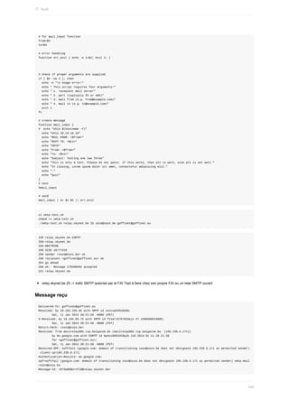 #	for	mail_input	function
from=$3
to=$4
#	error	handling
function	err_exit	{	echo	-e	1>&2;	exit	1;	}
#	check	if	proper	arguments	are	supplied
if	[	$#	-ne	4	];	then
		echo	-e	"n	Usage	error!"
		echo	"	This	script	requires	four	arguments:"
		echo	"	1.	recepient	mail	server"
		echo	"	2.	port	(typically	25	or	465)"
		echo	"	3.	mail	from	(e.g.	from@example.com)"
		echo	"	4.	mail	to	(e.g.	to@example.com)"
		exit	1
fi
#	create	message
function	mail_input	{
#		echo	"ehlo	$(hostname	-f)"
		echo	"ehlo	10.10.10.10"
		echo	"MAIL	FROM:	<$from>"
		echo	"RCPT	TO:	<$to>"
		echo	"DATA"
		echo	"From:	<$from>"
		echo	"To:	<$to>"
		echo	"Subject:	Testing	one	two	three"
		echo	"This	is	only	a	test.	Please	do	not	panic.	If	this	works,	then	all	is	well,	else	all	is	not	well."
		echo	"In	closing,	Lorem	ipsum	dolor	sit	amet,	consectetur	adipiscing	elit."
		echo	"."
		echo	"quit"
}
#	test
#mail_input
#	send
mail_input	|	nc	$1	$2	||	err_exit
vi	smtp-test.sh
chmod	+x	smtp-test.sh
./smtp-test.sh	relay.skynet.be	25	zozo@zozo.be	goffinet@goffinet.eu
220	relay.skynet.be	ESMTP
250-relay.skynet.be
250-8BITMIME
250	SIZE	16777216
250	sender	<zozo@zozo.be>	ok
250	recipient	<goffinet@goffinet.eu>	ok
354	go	ahead
250	ok:		Message	170208462	accepted
221	relay.skynet.be
relay.skynet.be	25	->	trafic	SMTP	autorisé	par	le	FAI	Test	à	faire	chez	son	propre	FAI	ou	un	relai	SMTP	ouvert.
Message	reçu
Delivered-To:	goffinet@goffinet.eu
Received:	by	10.182.155.65	with	SMTP	id	vu1csp53918obb;
								Sat,	11	Jan	2014	20:21:59	-0800	(PST)
X-Received:	by	10.194.85.75	with	SMTP	id	f11mr15767833wjz.47.1389500518905;
								Sat,	11	Jan	2014	20:21:58	-0800	(PST)
Return-Path:	<zozo@zozo.be>
Received:	from	mailrelay005.isp.belgacom.be	(mailrelay005.isp.belgacom.be.	[195.238.6.171])
								by	mx.google.com	with	ESMTP	id	bp4si6953453wjb.110.2014.01.11.20.21.58
								for	<goffinet@goffinet.eu>;
								Sat,	11	Jan	2014	20:21:58	-0800	(PST)
Received-SPF:	softfail	(google.com:	domain	of	transitioning	zozo@zozo.be	does	not	designate	195.238.6.171	as	permitted	sender)
	client-ip=195.238.6.171;
Authentication-Results:	mx.google.com;
spf=softfail	(google.com:	domain	of	transitioning	zozo@zozo.be	does	not	designate	195.238.6.171	as	permitted	sender)	smtp.mail
=zozo@zozo.be
Message-Id:	<073a06$ornfl8@relay.skynet.be>
17.	Audit
446
 