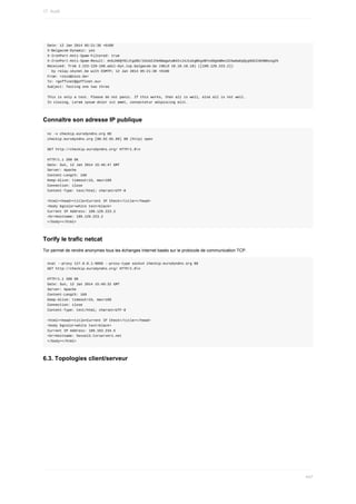 Date:	12	Jan	2014	05:21:36	+0100
X-Belgacom-Dynamic:	yes
X-IronPort-Anti-Spam-Filtered:	true
X-IronPort-Anti-Spam-Result:	AnGJADQY0lJtgd8C/2dsb2JhbABagwtwB4IvJ4J1okgBkg4BYxd0gkWBeiSIGwGaEpQypGSCZ4E6BKosg2k
Received:	from	2.223-129-109.adsl-dyn.isp.belgacom.be	(HELO	10.10.10.10)	([109.129.223.2])
		by	relay.skynet.be	with	ESMTP;	12	Jan	2014	05:21:36	+0100
From:	<zozo@zozo.be>
To:	<goffinet@goffinet.eu>
Subject:	Testing	one	two	three
This	is	only	a	test.	Please	do	not	panic.	If	this	works,	then	all	is	well,	else	all	is	not	well.
In	closing,	Lorem	ipsum	dolor	sit	amet,	consectetur	adipiscing	elit.
Connaître	son	adresse	IP	publique
nc	-v	checkip.eurodyndns.org	80
checkip.eurodyndns.org	[80.92.65.89]	80	(http)	open
GET	http://checkip.eurodyndns.org/	HTTP/1.0n
HTTP/1.1	200	OK
Date:	Sun,	12	Jan	2014	15:46:47	GMT
Server:	Apache
Content-Length:	160
Keep-Alive:	timeout=15,	max=189
Connection:	close
Content-Type:	text/html;	charset=UTF-8
<html><head><title>Current	IP	Check</title></head>
<body	bgcolor=white	text=black>
Current	IP	Address:	109.129.223.2
<br>Hostname:	109.129.223.2
</body></html>
Torify	le	trafic	netcat
Tor	permet	de	rendre	anonymes	tous	les	échanges	Internet	basés	sur	le	protocole	de	communication	TCP.
ncat	--proxy	127.0.0.1:9050	--proxy-type	socks4	checkip.eurodyndns.org	80
GET	http://checkip.eurodyndns.org/	HTTP/1.0n
HTTP/1.1	200	OK
Date:	Sun,	12	Jan	2014	15:49:32	GMT
Server:	Apache
Content-Length:	169
Keep-Alive:	timeout=15,	max=189
Connection:	close
Content-Type:	text/html;	charset=UTF-8
<html><head><title>Current	IP	Check</title></head>
<body	bgcolor=white	text=black>
Current	IP	Address:	109.163.234.5
<br>Hostname:	hessel3.torservers.net
</body></html>
6.3.	Topologies	client/serveur
17.	Audit
447
 