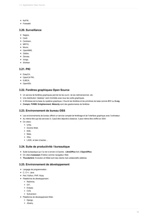 NuFW,
Firewalld
3.20.	Surveillance
Nagios,
Cacti,
Centreon,
MRTG,
Munin,
OpenNMS,
Zabbix,
Zenoss,
Icinga,
Shinken
3.21.	PKI
EasyCA,
OpenCA	PKI,
EJBCA,
OpenSSL
3.22.	Fenêtres	graphiques	Open	Source
Un	service	de	fenêtres	graphiques	permet	de	les	ouvrir,	de	les	redimensionner,	etc.
Une	distribution	“desktop”	vient	d’emblée	avec	tous	les	outils	graphiques.
X-Windows	est	la	base	du	système	graphique,	il	fournit	les	fenêtres	et	les	primitives	de	base	comme	X11	ou	X.org.
Compiz,	FVWM,	Enlightenment,	Metacity	sont	des	gestionnaires	de	fenêtres.
3.23.	Environnement	de	bureau	OSS
Les	environnements	de	bureau	offrent	un	service	complet	de	fenêtrage	et	de	l’interface	graphique	avec	l’ordinateur.
Au	même	titre	que	les	services	X,	il	peut	être	déporté	à	distance.	Il	peut	même	être	chiffré	en	SSH.
On	citera	:
Unity,
Gnome	Shell,
KDE,
Mate,
Xfce,
LXDE,	et	bien	d’autres	...
3.24.	Suite	de	productivité	/	bureautique
Suite	bureautique	qui	n’a	rien	à	envier	à	d’autres	:	LibreOffice	fork	d’OpenOffice.
On	citera	Iceweasel	(Firefox)	comme	navigateur	Web.
Thunderbird,	Evolution	et	KMail	sont	des	clients	mail	collaboratifs	célèbres.
3.25.	Environnement	de	développement
Langage	de	programmation	:
C,	C++,	Java
Perl,	Python,	PHP,	Ruby
Plateforme	de	développement	:
Redmine,
GIT,
Eclipse,
CVS,
Subversion
Plateforme	de	développement	Web	:
Django,
JQuery,
1.4.	Applications	Open	Source
45
 