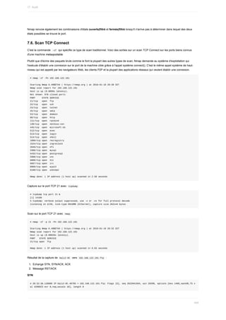 Nmap	renvoie	également	les	combinaisons	d'états	ouverts|filtré	et	fermés|filtré	lorsqu'il	n'arrive	pas	à	déterminer	dans	lequel	des	deux
états	possibles	se	trouve	le	port.
7.6.	Scan	TCP	Connect
C'est	la	commande		
-sT		qui	spécifie	ce	type	de	scan	traditionnel.	Voici	des	sorties	sur	un	scan	TCP	Connect	sur	les	ports	biens	connus
d'une	machine	metaspoitable.
Plutôt	que	d'écrire	des	paquets	bruts	comme	le	font	la	plupart	des	autres	types	de	scan,	Nmap	demande	au	système	d'exploitation	qui
l'exécute	d'établir	une	connexion	sur	le	port	de	la	machine	cible	grâce	à	l'appel	système	connect().	C'est	le	même	appel	système	de	haut-
niveau	qui	est	appelé	par	les	navigateurs	Web,	les	clients	P2P	et	la	plupart	des	applications	réseaux	qui	veulent	établir	une	connexion.
#	nmap	-sT	-Pn	192.168.122.191
Starting	Nmap	6.49BETA4	(	https://nmap.org	)	at	2016-01-18	20:30	CET
Nmap	scan	report	for	192.168.122.191
Host	is	up	(0.0099s	latency).
Not	shown:	978	closed	ports
PORT					STATE	SERVICE
21/tcp			open		ftp
22/tcp			open		ssh
23/tcp			open		telnet
25/tcp			open		smtp
53/tcp			open		domain
80/tcp			open		http
111/tcp		open		rpcbind
139/tcp		open		netbios-ssn
445/tcp		open		microsoft-ds
512/tcp		open		exec
513/tcp		open		login
514/tcp		open		shell
1099/tcp	open		rmiregistry
1524/tcp	open		ingreslock
2049/tcp	open		nfs
3306/tcp	open		mysql
5432/tcp	open		postgresql
5900/tcp	open		vnc
6000/tcp	open		X11
6667/tcp	open		irc
8009/tcp	open		ajp13
8180/tcp	open		unknown
Nmap	done:	1	IP	address	(1	host	up)	scanned	in	2.50	seconds
Capture	sur	le	port	TCP	21	avec		
tcpdump	
#	tcpdump	tcp	port	21	&
[1]	14109
#	tcpdump:	verbose	output	suppressed,	use	-v	or	-vv	for	full	protocol	decode
listening	on	eth0,	link-type	EN10MB	(Ethernet),	capture	size	262144	bytes
Scan	sur	le	port	TCP	21	avec		
nmap	
#	nmap	-sT	-p	21	-Pn	192.168.122.191
Starting	Nmap	6.49BETA4	(	https://nmap.org	)	at	2016-01-18	20:32	CET
Nmap	scan	report	for	192.168.122.191
Host	is	up	(0.00028s	latency).
PORT			STATE	SERVICE
21/tcp	open		ftp
Nmap	done:	1	IP	address	(1	host	up)	scanned	in	0.03	seconds
Résultat	de	la	capture	de		
Kali2-0C		vers		
192.168.122.191.ftp		:
1.	 Echange	SYN,	SYN/ACK;	ACK
2.	 Message	RST/ACK
SYN
#	20:32:36.128889	IP	Kali2-0C.49785	>	192.168.122.191.ftp:	Flags	[S],	seq	2622041564,	win	29200,	options	[mss	1460,sackOK,TS	v
al	4298823	ecr	0,nop,wscale	10],	length	0
17.	Audit
454
 