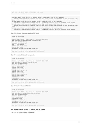 Nmap	done:	1	IP	address	(1	host	up)	scanned	in	0.60	seconds
#	20:54:37.000511	IP	(tos	0x0,	ttl	37,	id	14382,	offset	0,	flags	[none],	proto	TCP	(6),	length	44)
				Kali2-0C.44374	>	192.168.122.1.kerberos:	Flags	[S],	cksum	0x2cc2	(correct),	seq	2292300697,	win	1024,	options	[mss	1460],	
length	0
20:54:37.000625	IP	(tos	0x0,	ttl	64,	id	33431,	offset	0,	flags	[DF],	proto	TCP	(6),	length	40)
				192.168.122.1.kerberos	>	Kali2-0C.44374:	Flags	[R.],	cksum	0x486b	(correct),	seq	0,	ack	2292300698,	win	0,	length	0
20:54:37.100696	IP	(tos	0x0,	ttl	43,	id	1489,	offset	0,	flags	[none],	proto	TCP	(6),	length	44)
				Kali2-0C.44375	>	192.168.122.1.kerberos:	Flags	[S],	cksum	0x2cc3	(correct),	seq	2292235160,	win	1024,	options	[mss	1460],	
length	0
20:54:37.100901	IP	(tos	0x0,	ttl	64,	id	33433,	offset	0,	flags	[DF],	proto	TCP	(6),	length	40)
				192.168.122.1.kerberos	>	Kali2-0C.44375:	Flags	[R.],	cksum	0x486c	(correct),	seq	0,	ack	2292235161,	win	0,	length	0
Scan	d'une	Windows	10	pro	avec	pare-feu	et	RDP	activé
#	nmap	192.168.122.208
Starting	Nmap	6.49BETA4	(	https://nmap.org	)	at	2016-01-18	21:08	CET
Nmap	scan	report	for	DESKTOP-0TLULO6	(192.168.122.208)
Host	is	up	(0.00061s	latency).
Not	shown:	998	filtered	ports
PORT					STATE	SERVICE
3389/tcp	open		ms-wbt-server
5357/tcp	open		wsdapi
MAC	Address:	52:54:00:27:1D:D5	(QEMU	Virtual	NIC)
Nmap	done:	1	IP	address	(1	host	up)	scanned	in	18.20	seconds
Scan	d'une	machine	Windows	8.1	sans	pare-feu
#	nmap	192.168.122.198
Starting	Nmap	6.49BETA4	(	https://nmap.org	)	at	2016-01-18	21:14	CET
Nmap	scan	report	for	win81-0C	(192.168.122.198)
Host	is	up	(0.00046s	latency).
Not	shown:	991	filtered	ports
PORT						STATE	SERVICE
135/tcp			open		msrpc
139/tcp			open		netbios-ssn
445/tcp			open		microsoft-ds
554/tcp			open		rtsp
2869/tcp		open		icslap
3389/tcp		open		ms-wbt-server
5357/tcp		open		wsdapi
10243/tcp	open		unknown
49155/tcp	open		unknown
MAC	Address:	52:54:00:44:C4:11	(QEMU	Virtual	NIC)
Nmap	done:	1	IP	address	(1	host	up)	scanned	in	25.48	seconds
Scan	d'un	machine	Windows	XP	familial
#	nmap	192.168.122.228
Starting	Nmap	6.49BETA4	(	https://nmap.org	)	at	2016-01-18	21:18	CET
Nmap	scan	report	for	winxp-template	(192.168.122.228)
Host	is	up	(0.00031s	latency).
Not	shown:	997	closed	ports
PORT				STATE	SERVICE
135/tcp	open		msrpc
139/tcp	open		netbios-ssn
445/tcp	open		microsoft-ds
MAC	Address:	52:54:00:5D:17:6F	(QEMU	Virtual	NIC)
Nmap	done:	1	IP	address	(1	host	up)	scanned	in	21.98	seconds
7.8.	Scans	furtifs	Scans	TCP	Null,	FIN	et	Xmas
	
-sN;	-sF;	-sX		(Scans	TCP	Null,	FIN	et	Xmas)
17.	Audit
456
 