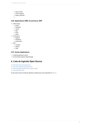Ruby	On	Rails,
Zend	Framework,
Node.js,	REDnode
…
3.26.	Applications	CMS,	E-commerce,	ERP
CMS	et	blogs	:
Drupal,
Wordpress,
Joomla,
Spip,
Plone,
Ghost
E-Commerce	:
Magento,
Prestashop,
Oscommerce
ERP	:
Compiere,
Dolibarr,
Odoo
3.27.	Autres	Applications
Créativité	graphique	et	sonore
Environnement	éducatif,	d'apprentissage
4.	Liste	de	logiciels	Open	Source
http://www.open-source-guide.com/
http://www.framasoft.net/rubrique2.html
http://fr.wikipedia.org/wiki/Liste_de_logiciels_libres
http://distrowatch.com/
On	peut	aussi	se	faire	une	idée	des	appliances	virtuelles	open	source	disponibles	sur	Bitnami.
1.4.	Applications	Open	Source
46
 