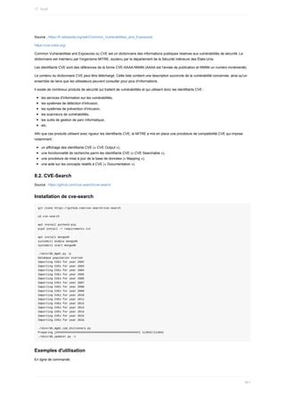 Source	:	https://fr.wikipedia.org/wiki/Common_Vulnerabilities_and_Exposures
https://cve.mitre.org/
Common	Vulnerabilities	and	Exposures	ou	CVE	est	un	dictionnaire	des	informations	publiques	relatives	aux	vulnérabilités	de	sécurité.	Le
dictionnaire	est	maintenu	par	l'organisme	MITRE,	soutenu	par	le	département	de	la	Sécurité	intérieure	des	États-Unis.
Les	identifiants	CVE	sont	des	références	de	la	forme	CVE-AAAA-NNNN	(AAAA	est	l'année	de	publication	et	NNNN	un	numéro	incrémenté).
Le	contenu	du	dictionnaire	CVE	peut	être	téléchargé.	Cette	liste	contient	une	description	succincte	de	la	vulnérabilité	concernée,	ainsi	qu'un
ensemble	de	liens	que	les	utilisateurs	peuvent	consulter	pour	plus	d'informations.
Il	existe	de	nombreux	produits	de	sécurité	qui	traitent	de	vulnérabilités	et	qui	utilisent	donc	les	identifiants	CVE	:
les	services	d'information	sur	les	vulnérabilités,
les	systèmes	de	détection	d'intrusion,
les	systèmes	de	prévention	d'intrusion,
les	scanneurs	de	vulnérabilités,
les	outils	de	gestion	de	parc	informatique,
etc.
Afin	que	ces	produits	utilisent	avec	rigueur	les	identifiants	CVE,	le	MITRE	a	mis	en	place	une	procédure	de	compatibilité	CVE	qui	impose
notamment	:
un	affichage	des	identifiants	CVE	(«	CVE	Output	»),
une	fonctionnalité	de	recherche	parmi	les	identifiants	CVE	(«	CVE	Searchable	»),
une	procédure	de	mise	à	jour	de	la	base	de	données	(«	Mapping	»),
une	aide	sur	les	concepts	relatifs	à	CVE	(«	Documentation	»).
8.2.	CVE-Search
Source	:	https://github.com/cve-search/cve-search
Installation	de	cve-search
git	clone	https://github.com/cve-search/cve-search
cd	cve-search
apt	install	python3-pip
pip3	install	-r	requirements.txt
apt	install	mongodb
systemctl	enable	mongodb
systemctl	start	mongodb
./sbin/db_mgmt.py	-p
Database	population	started
Importing	CVEs	for	year	2002
Importing	CVEs	for	year	2003
Importing	CVEs	for	year	2004
Importing	CVEs	for	year	2005
Importing	CVEs	for	year	2006
Importing	CVEs	for	year	2007
Importing	CVEs	for	year	2008
Importing	CVEs	for	year	2009
Importing	CVEs	for	year	2010
Importing	CVEs	for	year	2011
Importing	CVEs	for	year	2012
Importing	CVEs	for	year	2013
Importing	CVEs	for	year	2014
Importing	CVEs	for	year	2015
Importing	CVEs	for	year	2016
./sbin/db_mgmt_cpe_dictionary.py
Preparing	[##################################################]	114942/114942
./sbin/db_updater.py	-c
Exemples	d'utilisation
En	ligne	de	commande	:
17.	Audit
461
 