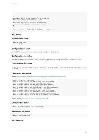 #
#	ARIN	WHOIS	data	and	services	are	subject	to	the	Terms	of	Use
#	available	at:	https://www.arin.net/whois_tou.html
#
#	If	you	see	inaccuracies	in	the	results,	please	report	at
#	https://www.arin.net/public/whoisinaccuracy/index.xhtml
#
=-=-=-=-=-=-=-=-=-=-=-=	Sun	Nov	27	06:57:21	2016	=-=-=-=-=-=-=-=-=-=-=-=
10.2.	Snort
Installation	de	snort
#	apt-get	install	snort
#	snort	--version
Configuration	de	snort
Vérifier	le	fichier		
/etc/snort/snort.conf		au	niveau	des	variables	et	des	règles	activées.
Configuration	des	règles
Les	règles	sont	placées	dans		
/etc/snort/rules/		et	doivent	être	appelées	par	un		
Include		dans	le	fichier		/etc/snort/snort.conf	
Nomenclature	des	règles
<Rule	Actions>	<Protocol>	<Source	IP	Address>	<Source	Port>	<Direction	Operator>	<Destination	IP	Address>	<Destination	>	(rule
	options)
Détecter	du	trafic	nmap
Source	:	http://asecuritysite.com/forensics/snort?fname=hping_fin.pcap&rulesname=rulesstealth.rules
#	look	for	stealth	port	scans/sweeps
alert	tcp	any	any	->	any	any	(msg:"SYN	FIN	Scan";	flags:	SF;sid:9000000;)
alert	tcp	any	any	->	any	any	(msg:"FIN	Scan";	flags:	F;sid:9000001;)
alert	tcp	any	any	->	any	any	(msg:"NULL	Scan";	flags:	0;sid:9000002;)
alert	tcp	any	any	->	any	any	(msg:"XMAS	Scan";	flags:	FPU;sid:9000003;)
alert	tcp	any	any	->	any	any	(msg:"Full	XMAS	Scan";	flags:	SRAFPU;sid:9000004;)
alert	tcp	any	any	->	any	any	(msg:"URG	Scan";	flags:	U;sid:9000005;)
alert	tcp	any	any	->	any	any	(msg:"URG	FIN	Scan";	flags:	FU;sid:9000006;)
alert	tcp	any	any	->	any	any	(msg:"PUSH	FIN	Scan";	flags:	FP;sid:9000007;)
alert	tcp	any	any	->	any	any	(msg:"URG	PUSH	Scan";	flags:	PU;sid:9000008;)
alert	tcp	any	any	->	any	any	(flags:	A;	ack:	0;	msg:"NMAP	TCP	ping!";sid:9000009;)
Capture	générée	:	https://www.cloudshark.org/captures/2cbd9eaadf21
Lancement	du	démon
#	snort	-D	-c	/etc/snort/snort.conf	-l	/var/log/snort/
Vérification	des	alertes
#	tail	-f	/var/log/snort/alert
10.3.	Tripwire
...
17.	Audit
467
 