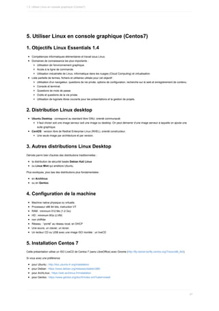 5.	Utiliser	Linux	en	console	graphique	(Centos7)
1.	Objectifs	Linux	Essentials	1.4
Compétences	informatiques	élémentaires	et	travail	sous	Linux.
Domaines	de	connaissance	les	plus	importants	:
Utilisation	de	l'environnement	graphique.
Accès	à	la	ligne	de	commande.
Utilisation	industrielle	de	Linux,	informatique	dans	les	nuages	(Cloud	Computing)	et	virtualisation.
Liste	partielle	de	termes,	fichiers	et	utilitaires	utilisés	pour	cet	objectif	:
Utilisation	d'un	navigateur,	questions	de	vie	privée,	options	de	configuration,	recherche	sur	le	web	et	enregistrement	de	contenu.
Console	et	terminal.
Questions	de	mots	de	passe.
Outils	et	questions	de	la	vie	privée.
Utilisation	de	logiciels	libres	courants	pour	les	présentations	et	la	gestion	de	projets.
2.	Distribution	Linux	desktop
Ubuntu	Desktop	:	correspond	au	standard	libre	GNU,	orienté	communauté.
Il	faut	choisir	soit	une	image	serveur	soit	une	image	ou	desktop.	On	peut	démarrer	d’une	image	serveur	à	laquelle	on	ajoute	une
suite	graphique.
CentOS	:	version	libre	de	Redhat	Enterprise	Linux	(RHEL),	orienté	constructeur.
Une	seule	image	par	architecture	et	par	version.
3.	Autres	distributions	Linux	Desktop
Dérivés	parmi	bien	d'autres	des	distributions	traditionnelles	:
la	distribution	de	sécurité	basée	Debian	Kali	Linux
ou	Linux	Mint	qui	améliore	Ubuntu.
Plus	exotiques,	plus	bas	des	distributions	plus	fondamentales	:
en	Archlinux
ou	en	Gentoo.
4.	Configuration	de	la	machine
Machine	native	physique	ou	virtuelle.
Processeur	x86	64	bits,	instruction	VT
RAM	:	minimum	512	Mo	(1-2	Go)
HD	:	minimum	8Go	(LVM)
non	chiffrée
Réseau	:	“ponté”	au	réseau	local,	en	DHCP
Une	souris,	un	clavier,	un	écran
Un	lecteur	CD	ou	USB	avec	une	image	ISO	montée	:	un	liveCD
5.	Installation	Centos	7
Cette	présentation	utilise	un	ISO	LiveCD	de	Centos	7	(sans	LibreOffice)	avec	Gnome	(http://ftp.belnet.be/ftp.centos.org/7/isos/x86_64/).
Si	vous	avez	une	préférence
pour	Ubuntu	:	http://doc.ubuntu-fr.org/installation/
pour	Debian	:	https://www.debian.org/releases/stable/i386/
pour	ArchLinux	:	https://wiki.archlinux.fr/Installation
pour	Gentoo	:	https://www.gentoo.org/doc/fr/index.xml?catid=install
1.5.	Utiliser	Linux	en	console	graphique	(Centos7)
47
 
