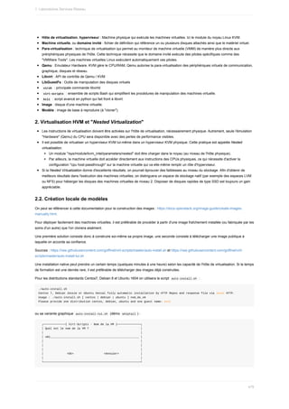 Hôte	de	virtualisation,	hyperviseur	:	Machine	physique	qui	exécute	les	machines	virtuelles.	Ici	le	module	du	noyau	Linux	KVM.
Machine	virtuelle,	ou	domaine	invité	:	fichier	de	définition	qui	référence	un	ou	plusieurs	disques	attachés	ainsi	que	le	matériel	virtuel.
Para-virtualisation	:	technique	de	virtualisation	qui	permet	au	moniteur	de	machine	virtuelle	(VMM)	de	manière	plus	directe	aux
prériphériques	physiques	de	l'hôte.	Cette	technique	nécessite	que	le	domaine	invité	exécute	des	pilotes	spécifiques	comme	des
"VMWare	Tools".	Les	machines	virtuelles	Linux	exécutent	automatiquement	ces	pilotes.
Qemu	:	Emulateur	Hardware.	KVM	gère	le	CPU/RAM,	Qemu	autorise	la	para-virtualisation	des	périphériques	virtuels	de	communication,
graphique,	disques	et	réseau.
Libvirt	:	API	de	contrôle	de	Qemu	/	KVM
LibGuestFs	:	Outils	de	manipulation	des	disques	virtuels
	
virsh		:	principale	commande	libvirtd
	
virt-scripts		:	ensemble	de	scripts	Bash	qui	simplifient	les	procédures	de	manipulation	des	machines	virtuelle.
	
kcli		:	script	avancé	en	python	qui	fait	front	à	libvirt.
Image	:	disque	d'une	machine	virtuelle.
Modèle	:	image	de	base	à	reproduire	(à	"cloner").
2.	Virtualisation	HVM	et	"Nested	Virtualization"
Les	instructions	de	virtualisation	doivent	être	activées	sur	l'hôte	de	virtualisation,	nécessairement	physique.	Autrement,	seule	l'émulation
"Hardware"	(Qemu)	du	CPU	sera	disponible	avec	des	pertes	de	performance	visibles.
Il	est	possible	de	virtualiser	un	hyperviseur	KVM	lui-même	dans	un	hyperviseur	KVM	physique.	Cette	pratique	est	appelée	Nested
virtualisation.
Un	module	"/sys/module/kvm_intel/parameters/nested"	doit	être	charger	dans	le	noyau	(au	niveau	de	l'hôte	physique).
Par	ailleurs,	la	machine	virtuelle	doit	accéder	directement	aux	instructions	des	CPUs	physiques,	ce	qui	nécessite	d'activer	la
configuration	"cpu	host-passthrough"	sur	la	machine	virtuelle	qui	va	elle-même	remplir	un	rôle	d'hyperviseur.
Si	la	Nested	Virtualization	donne	d'excellents	résultats,	on	pourrait	éprouver	des	faiblesses	au	niveau	du	stockage.	Afin	d'obtenir	de
meilleurs	résultats	dans	l'exécution	des	machines	virtuelles,	on	distinguera	un	espace	de	stockage	natif	(par	exemple	des	espaces	LVM
ou	NFS)	pour	héberger	les	disques	des	machines	virtuelles	de	niveau	2.	Disposer	de	disques	rapides	de	type	SSD	est	toujours	un	gain
appréciable.
2.2.	Création	locale	de	modèles
On	peut	se	référencer	à	cette	documentation	pour	la	construction	des	images	:	https://docs.openstack.org/image-guide/create-images-
manually.html.
Pour	déployer	facilement	des	machines	virtuelles,	il	est	préférable	de	procéder	à	partir	d'une	image	fraîchement	installée	(ou	fabriquée	par	les
soins	d'un	autre)	que	l'on	clonera	aisément.
Une	première	solution	consiste	donc	à	construire	soi-même	sa	propre	image,	une	seconde	consiste	à	télécharger	une	image	publique	à
laquelle	on	accorde	sa	confiance.
Sources	:	https://raw.githubusercontent.com/goffinet/virt-scripts/master/auto-install.sh	et	https://raw.githubusercontent.com/goffinet/virt-
scripts/master/auto-install-tui.sh
Une	installation	native	peut	prendre	un	certain	temps	(quelques	minutes	à	une	heure)	selon	les	capacité	de	l'hôte	de	virtualisation.	Si	le	temps
de	formation	est	une	denrée	rare,	il	est	préférable	de	télécharger	des	images	déjà	construites.
Pour	les	distributions	standards	Centos7,	Debian	8	et	Ubuntu	1604	on	utilisera	le	script		
auto-install.sh		:
./auto-install.sh
Centos	7,	Debian	Jessie	or	Ubuntu	Xenial	fully	automatic	installation	by	HTTP	Repos	and	response	file	via	local	HTTP.
Usage	:	./auto-install.sh	[	centos	|	debian	|	ubuntu	]	nom_de_vm
Please	provide	one	distribution	centos,	debian,	ubuntu	and	one	guest	name:	exit
ou	sa	variante	graphique		
auto-install-tui.sh		(démo		
whiptail	)	:
		┌─────────────┤	Virt-Scripts	-	Nom	de	la	VM	├──────────────┐
		│	Quel	est	le	nom	de	la	VM	?																															│
		│																																																										│
		│	vm1_____________________________________________________	│
		│																																																										│
		│																																																										│
		│																																																										│
		│														<Ok>																		<Annuler>													│
		│																																																										│
		└──────────────────────────────────────────────────────────┘
1.	Laboratoires	Services	Réseau
479
 