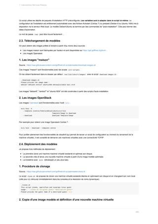 Ce	script	utilise	les	dépôts	de	paquets	d'installation	HTTP	préconfigurés.	Les	variables	sont	à	adapter	dans	le	script	lui-même.	La
configuration	de	l'installation	est	entièrement	automatisée	avec	des	fichiers	Kickstart	(Centos	7)	ou	preseed	(Dedian	8	ou	Ubuntu	1604)	mis	à
disposition	via	le	serveur	Web	local.	Le	modèle	Debian/Ubuntu	se	termine	par	des	commandes	de	"post-installation".	Cela	peut	donner	des
idées	d'automation.
Le	mot	de	passe		
root		peut	être	trouvé	facilement	...
2.3.	Téléchargement	de	modèles
On	peut	obtenir	des	images	prêtes	à	l'emploi	à	partir	d'au	moins	deux	sources	:
Les	images	maison	sont	fabriquées	par	l'auteur	et	sont	disponibles	sur	https://get.goffinet.org/kvm/	.
Les	images	Openstack
1.	Les	images	"maison"
Source	:	https://raw.githubusercontent.com/goffinet/virt-scripts/master/download-images.sh
Ces	images	"maison"	sont	fonctionnelles	avec	les	scripts		
virt-scripts	.
On	les	obtient	facilement	dans	le	dossier	par	défaut		
/var/lib/libvirt/images/		avec	le	script		
download-images.sh	.
./download-images.sh
Please	provide	the	image	name	:
debian7	debian8	centos7	ubuntu1604	metasploitable	kali	arch
Les	images	"debian8",	"centos7"	et	"ubuntu1604"	ont	été	construites	à	partir	des	scripts	d'auto-installation.
2.	Les	images	OpenStack
Les	images	Openstack	sont	fonctionnelles	avec	l'outil		
kcli	.
kcli	host	-h
		--template	[centos|fedora|debian|ubuntu|cirros]
																																		Template/Image	to	download
		--download																						Download	Template/Image
Par	exemple	pour	obtenir	une	image	Openstack	Centos	7	:
kcli	host	--download	--template	centos
Pour	profiter	pleinement	des	fonctionnalités	de	cloudinit	(qui	permet	de	lancer	un	script	de	configuration	au	moment	du	lancement	de	la
machine	virtuelle),	il	est	conseillé	de	démarrer	ces	machines	virtuelles	avec	une	connectivité	TCP/IP.
2.4.	Déploiement	des	modèles
Je	propose	trois	méthodes	de	déploiement	:
La	première	clone	une	machine	machine	virtuelle	existante	et	optimise	son	disque.
La	seconde	crée	et	lance	une	nouvelle	machine	virtuelle	à	partir	d'une	image	modèle	optimisée.
La	troisième	avec		
kcli		(développé	un	peu	plus	bas).
1.	Procédure	de	clonage
Source	:	https://raw.githubusercontent.com/goffinet/virt-scripts/master/clone.sh
Le	script		
clone.sh		se	propose	de	cloner	une	machine	virtuelle	existante	éteinte	en	optimisant	son	disque	et	en	changeant	son	nom	local
(utile	pour	s'y	retrouver	immédiatement	dans	les	consoles	et	la	résolution	de	noms	dynamique).
./clone.sh
This	script	clones,	sparsifies	and	syspreps	linux	guest
Usage	:	'./clone.sh	<original	guest>	<destination	guest>'
Please	provide	the	guest	name	of	a	destroyed	guest:	exit
2.	Copie	d'une	image	modèle	et	définition	d'une	nouvelle	machine	virtuelle
1.	Laboratoires	Services	Réseau
480
 