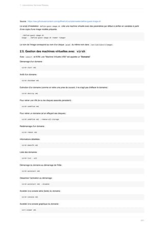 Source	:	https://raw.githubusercontent.com/goffinet/virt-scripts/master/define-guest-image.sh
Le	script	d'installation		
define-guest-image.sh		crée	une	machine	virtuelle	avec	des	paramètres	par	défaut	à	vérifier	en	variables	à	partir
d'une	copie	d'une	image	modèle	préparée.
./define-guest-image.sh
Usage	:	./define-guest-image.sh	<name>	<image>
Le	nom	de	l'image	correspond	au	nom	d'un	disque		
qcow2		du	même	nom	dans		
/var/lib/libvirt/images	.
2.5.	Gestion	des	machines	virtuelles	avec		
virsh	
Avec		
libvirt		et	KVM,	une	"Machine	Virtuelle	(VM)"	est	appelée	un	"Domaine".
Démarrage	d'un	domaine	:
virsh	start	vm1
Arrêt	d'un	domaine	:
virsh	shutdown	vm1
Extinction	d'un	domaine	(comme	on	retire	une	prise	de	courant,	il	ne	s'agit	pas	d'effacer	le	domaine)	:
virsh	destroy	vm1
Pour	retirer	une	VM	(le	ou	les	disques	associés	persistent)	:
virsh	undefine	vm1
Pour	retirer	un	domaine	(et	en	effaçant	ses	disques)	:
virsh	undefine	vm1	--remove-all-storage
Redémarrage	d'un	domaine	:
virsh	reboot	vm1
Informations	détaillées	:
virsh	dominfo	vm1
Liste	des	domaines	:
virsh	list	--all
Démarrage	du	domaine	au	démarrage	de	l'hôte	:
virsh	autostart	vm1
Désactiver	l'activation	au	démarrage	:
virsh	autostart	vm1	--disable
Accéder	à	la	console	série	(texte)	du	domaine	:
virsh	console	vm1
Accéder	à	la	console	graphique	du	domaine	:
virt-viewer	vm1
1.	Laboratoires	Services	Réseau
481
 
