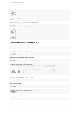 memory:	4096
	nets:
		-	default
	disks:
		-	size:	32
	cmds:
		-	echo	testtest|	passwd	--stdin	root
		-	yum	-y	install	nmap
EOF
La	commande		
kcli	list	-p		donne	la	liste	des	profils	disponibles	:
kcli	list	-p
Using	local	hypervisor	as	no	kcli.yml	was	found...
+---------+
|	Profile	|
+---------+
|	big					|
|	medium		|
|	small			|
|	xbig				|
|	xsmall		|
|	xxbig			|
+---------+
2.	Gestion	des	machines	virtuelles	avec		
kcli	
Création	d'une	machine	virtuelle	sur	base	d'un	profil	:
kcli	vm	-p	xsmall	c1
Using	local	hypervisor	as	no	kcli.yml	was	found...
Deploying	vm	c1	from	profile	xsmall...
c1	deployed!
On	obtient	ici	la	liste	des	machines	virtuelles	disponibles.
kcli	list
Using	local	hypervisor	as	no	kcli.yml	was	found...
+------------+--------+-----+------------------------------------+------------------+---------+
|				Name				|	Status	|	Ips	|															Source															|	Description/Plan	|	Profile	|
+------------+--------+-----+------------------------------------+------------------+---------+
|					c1					|			up			|					|	CentOS-7-x86_64-GenericCloud.qcow2	|						kvirt							|		xsmall	|
|		centos7			|		down		|					|																																				|																		|									|
|		debian8			|		down		|					|																																				|																		|									|
|	ubuntu1604	|		down		|					|																																				|																		|									|
+------------+--------+-----+------------------------------------+------------------+---------+
Pour	accéder	à	la	console	texte	de	la	machine	virtuelle	:
kcli	console	-s	c1
Arrêter	la	machine	virtuelle	:
kcli	stop	c1
Using	local	hypervisor	as	no	kcli.yml	was	found...
Stopped	vm	c1...
c1	stopped!
Démarrer	la	machine	virtuelle	:
kcli	start	c1
1.	Laboratoires	Services	Réseau
484
 