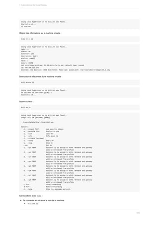 Using	local	hypervisor	as	no	kcli.yml	was	found...
Started	vm	c1...
c1	started!
Obtenir	des	informations	sur	la	machine	virtuelle	:
kcli	vm	-i	c1
Using	local	hypervisor	as	no	kcli.yml	was	found...
name:	c1
status:	up
autostart:	yes
description:	kvirt
profile:	xsmall
cpus:	1
memory:	256MB
net	interfaces:eth0	mac:	52:54:00:b4:fa:7c	net:	default	type:	routed
ip:	192.168.122.175
diskname:	vda	disksize:	10GB	diskformat:	file	type:	qcow2	path:	/var/lib/libvirt/images/c1_1.img
Destruction	et	effacement	d'une	machine	virtuelle	:
kcli	delete	c1
Using	local	hypervisor	as	no	kcli.yml	was	found...
Do	you	want	to	continue?	[y/N]:	y
Deleted	c1	vm...
Soyons	curieux	:
kcli	vm	-h
Using	local	hypervisor	as	no	kcli.yml	was	found...
Usage:	kcli	vm	[OPTIONS]	[NAME]
		Create/Delete/Start/Stop/List	vms
Options:
		-C,	--client	TEXT								Use	specific	client
		-p,	--profile	TEXT							Profile	to	use
		-l,	--list															List	Vms
		-i,	--info															Info	about	Vm
		-f,	--filters	[up|down]
		-s,	--start														Start	Vm
		-w,	--stop															Stop	Vm
		--ssh																				Ssh	Vm
		-1,	--ip1	TEXT											Optional	Ip	to	assign	to	eth0.	Netmask	and	gateway
																											will	be	retrieved	from	profile
		-2,	--ip2	TEXT											Optional	Ip	to	assign	to	eth1.	Netmask	and	gateway
																											will	be	retrieved	from	profile
		-3,	--ip3	TEXT											Optional	Ip	to	assign	to	eth2.	Netmask	and	gateway
																											will	be	retrieved	from	profile
		-4,	--ip4	TEXT											Optional	Ip	to	assign	to	eth3.	Netmask	and	gateway
																											will	be	retrieved	from	profile
		-5,	--ip5	TEXT											Optional	Ip	to	assign	to	eth4.	Netmask	and	gateway
																											will	be	retrieved	from	profile
		-6,	--ip6	TEXT											Optional	Ip	to	assign	to	eth5.	Netmask	and	gateway
																											will	be	retrieved	from	profile
		-7,	--ip7	TEXT											Optional	Ip	to	assign	to	eth6.	Netmask	and	gateway
																											will	be	retrieved	from	profile
		-8,	--ip8	TEXT											Optional	Ip	to	assign	to	eth8.	Netmask	and	gateway
																											will	be	retrieved	from	profile
		-L	TEXT																		Local	Forwarding
		-R	TEXT																		Remote	Forwarding
		-h,	--help															Show	this	message	and	exit.
Autres	actions	avec		
kcli		:
Se	connecter	en	ssh	sous	le	nom	de	la	machine	:
	
kcli	ssh	c1	
1.	Laboratoires	Services	Réseau
485
 