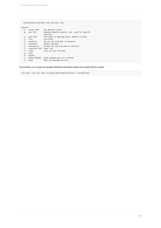 Create/Delete/Stop/Start	vms	from	plan	file
Options:
		-C,	--client	TEXT					Use	specific	client
		-g,	--get	TEXT								Download	specific	plan(s).	Use	--path	for	specific
																								directory
		-p,	--path	TEXT							Path	where	to	download	plans.	Defaults	to	plan
		-l,	--list												List	Pools
		-a,	--autostart							Set	all	vms	from	plan	to	autostart
		-c,	--container							Handle	container
		-n,	--noautostart					Prevent	all	vms	from	plan	to	autostart
		-f,	--inputfile	TEXT		Input	file
		-s,	--start											start	all	vms	from	plan
		-w,	--stop
		-d,	--delete
		-t,	--delay	INTEGER			Delay	between	each	vm's	creation
		-h,	--help												Show	this	message	and	exit.
Par	exemple,	ici	un	moyen	de	récupérer	facilement	des	plans	à	partir	d'un	compte	Github	ou	autre	:
kcli	plan	--get	kcli	plan	-g	github.com/karmab/kcli/plans	-p	karmab_plans
1.	Laboratoires	Services	Réseau
489
 