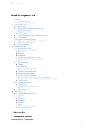 Services	de	passerelle
1.	Introduction
1.1.	Pré-requis	de	formation
1.2.	Notion	de	passerelle	et	topologies
2.	Services	internes	Libvirt
2.1.	Réseau		
default	
2.2.	Solution	Routeur	virtuel	(libvirtd)	interne	sans	DHCP
Editer	un	fichier	lab101.xml
Créer	et	démarrer	le	switch
Eliminer	un	switch
2.3.	Création	de	routeur	libvirt	IPv4/IPv6	avec	service	complet
2.4.	Commutateur	isolé
3.	Mise	à	disposition	des	ressources	réseau
3.1.	Attacher	une	interface	existante	à	un	commutateur/routeur
3.2.	Attacher	une	nouvelle	interface
3.3.	Détacher	une	interface
4.	Routeurs	virtuels	Linux
4.1.	Solution	KVM	avec	OpenWRT
4.2.	Solution	KVM	avec	un	routeur	Centos
1.	Description
2.	Objectifs
3.	Connectique
4.	Configuration	NetworkManager	/	Firewalld
5.	Configuration	par	fichier	ifcfg	et	Netfilter/Iptables
6.	Notes
4.3.	Routage	dynamique
Topologie
Créer	la	topologie
Déployer	la	configuration	de	Quagga
Station,	routeurs	et	réseaux
Déploiement	de	la	configuration	(R4)
Vérification	des	interfaces	sur	R1
Tables	de	routage	IPv4/IPv6	dans	R2
Connectivité	de	bout	en	bout	de	l'un	des	routeurs	vers	chaque	PC
Connectivité	de	bout	en	bout	d'un	PC	vers	chaque	interface	LAN	des	routeurs
Vérifications	OSPF
4.4.	Considération	de	sécurité
1.	Pare-feu	libvirt
2.	Adaptation	des	paramètres	du	noyau
3.	Selinux
4.5.	Autres	solutions	L2/L3
5.	Service	proxy	HTTP
5.1.	Introduction	aux	serveurs	proxy	HTTP
1.	Définition
5.2.	Squid
1.	Références
2.	Installation
3.	Test	client
4.	Logs
5.	Désactivation	du	NAT	pour	test
6.	Configuration	de	Squid
1.	Introduction
1.1.	Pré-requis	de	formation
Ce	chapitre	fait	suite	sur	le	plan	théorique	à	:
2.	Services	de	passerelle
490
 