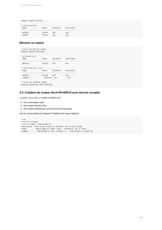 Network	lab101	started
#	virsh	net-list
	Name																	State						Autostart					Persistent
----------------------------------------------------------
	default														active					yes											yes
	lab101															active					yes											yes
Eliminer	un	switch
#	virsh	net-destroy	lab101
Network	lab101	destroyed
	virsh	net-list
	Name																	State						Autostart					Persistent
----------------------------------------------------------
	default														active					yes											yes
#	virsh	net-list	--all
	Name																	State						Autostart					Persistent
----------------------------------------------------------
	default														active					yes											yes
	lab101																	inactive			yes											yes
#	virsh	net-undefine	lab101
Network	lab101	has	been	undefined
2.3.	Création	de	routeur	libvirt	IPv4/IPv6	avec	service	complet
Le	script		
add-bridge.sh	facilite	la	création	soit	:
d'un	commutateur	isolé
d'un	routeur	nat	sans	dhcp
d'un	routeur	nat/ipv6	avec	services	et	dhcp	dynamiques
dont	le	nom	est	utilisé	pour	désigner	l'interface	et	le	réseau	instancié.
#	cd
#	cd	virt-scripts/
~/virt-scripts#	./add-bridge.sh
Description	:	This	script	create	an	isolated,	nat	or	full	bridge
Usage							:	./add-bridge.sh	<name>	<type	:	isolated	or	nat	or	full>
Example					:	'./add-bridge.sh	net1	isolated'	or	'./add-bridge.sh	lan101	nat'
2.	Services	de	passerelle
495
 