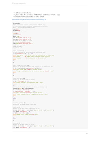 Il	vérifie	les	paramètres	fournis
Il	génère	un	bloc	IPv4	et	un	bloc	un	bIPv6	aléatoires	(sur	16	bits)	et	vérifie	leur	usage
Il	crée	soit	un	commutateur	isolé	ou	un	routeur	complet
https://github.com/goffinet/virt-scripts/blob/master/add-bridge.sh
#!/bin/bash
#	For	educational	purposes	:	http://linux.goffinet.org/
#	This	script	create	an	isolated,	a	simple	nat	without	dhcp
#	or		a	nat/ipv6	bridge	<name>	<type>
name=${1}
bridge=$name
#	'isolated'	or	'nat'
type=${2}
parameters=$#
path="/tmp"
net_id1="$(shuf	-i	0-255	-n	1)"
net_id2="$(shuf	-i	0-255	-n	1)"
#	random	/24	in	10.0.0.0/8	range
ip4="10.${net_id1}.${net_id2}."
ip6="fd00:${net_id1}:${net_id2}::"
#	Fix	your	own	range
#ip4="192.168.1."
#ip6="fd00:1::"
check_parameters	()	{
#	Check	the	number	of	parameters	given	and	display	help
if	[	"$parameters"	-ne	2		]	;	then
echo	"Description	:	This	script	create	an	isolated,	nat	or	full	bridge"
echo	"Usage							:	$0	<name>	<type	:	isolated	or	nat	or	full>"
echo	"Example					:	'$0	net1	isolated'	or	'$0	lan101	nat'"
exit
fi
}
check_bridge_interface	()	{
#	Check	if	the	bridge	interface	name	given	is	in	use	and	display	help
if	[	-e	/run/libvirt/network/${name}.xml	]	;	then
echo	"This	bridge	name	${name}	is	already	in	use"
echo	"Change	the	bridge	name	or	do	'virsh	net-destroy	${name}'	:	exit"
exit
fi
}
check_interface	()	{
#	Check	if	the	bridge	name	is	present
if	[	-z	"${bridge}"	];	then
echo	"Please	provide	a	valid	interface	name	:	exit"
exit
fi
#	Check	if	the	bridge	interface	is	in	use	and	display	help
intlist=$(echo	$(ls	/sys/class/net))
for	interface	in	${intlist}	;	do
if	[	${interface}	=	${bridge}	]	;	then
echo	"This	interface	${bridge}	is	already	in	use"
echo	"Please	provide	an	other	bridged	interface	name	:	exit"
exit
fi
done
}
validate_ip_range	()	{
#	Function	to	valide	chosen	IP	prefixes
check_ip4	()	{
#	Check	if	the	IPv4	prefix	computed	is	in	use
ip4list=$(echo	$(ip	-4	route	|	awk	'{	print	$1;	}'	|	sed	's//.*$//'))
for	ip4int	in	${ip4list}	;	do
if	[	${ip4int}	=	${ip4}	]	;	then
echo	"Random	Error,	Please	retry	$@	:	exit"
exit
fi
done
}
check_ip6	()	{
#	Check	if	the	IPv6	prefix	is	in	use
ip6list=$(echo	$(ip	-6	route	|	awk	'{	print	$1;	}'	|	sed	's//.*$//'))
for	ip6int	in	${ip6list}	;	do
2.	Services	de	passerelle
497
 