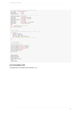 #	Reporting	Function	about	IPv4	and	IPv6	configuration
cat	<<	EOF	>	~/${name}_report.txt
Bridge	Name									:	$name
Bridge	Interface				:	$bridge
------------------------------------------------------------
Bridge	IPv4	address	:	${ip4}1/24
IPv4	range										:	${ip4}0	255.255.255.0
DHCP	range										:	${ip4}128	-	${ip4}150
Bridge	IPv6	address	:	${ip6}1/64
IPv6	range										:	${ip6}/64
DHCPv6	range								:	${ip6}128/24	-	${ip4}150/24
DNS	Servers									:	${ip4}1	and	${ip6}1
EOF
echo	"~/${name}_report.txt	writed	:	"
cat	~/${name}_report.txt
}
check_type	()	{
#	Check	if	the	bridge	type	paramter	given	is	'isolated'	or	'nat'
case	${type}	in
				isolated)	isolated	;;
				nat)	nat	;	report_nat	;;
				full)	nat_ipv6	;	report_nat_ipv6	;;
				*)	echo	"isolated,	nat	or	full	?	exit"	;	exit	;;
esac
}
create_bridge	()	{
#	Bridge	creation
#cat	${path}/${name}.xml
virsh	net-destroy	${name}	2>	/dev/null
virsh	net-undefine	${name}	2>	/dev/null
virsh	net-define	${path}/${name}.xml
virsh	net-autostart	${name}
virsh	net-start	${name}
virsh	net-list
}
check_parameters
validate_ip_range
check_interface
check_bridge_interface
check_type
create_bridge
2.4.	Commutateur	isolé
Il	est	aisé	de	créer	un	commutateur	isolé.	Par	exemple		
lan101		:
2.	Services	de	passerelle
499
 