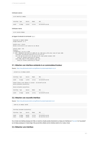 Vérification	externe
virsh	domiflist	demopc
Interface		Type							Source					Model							MAC
-------------------------------------------------------
vnet0						bridge					virbr0					virtio						52:54:00:fb:c5:b9
Vérification	interne
virsh	console	demopc
se	logguer	et	exécuter	la	commande		
ip	a		:
Connected	to	domain	demopc
Escape	character	is	^]
CentOS	Linux	7	(Core)
Kernel	3.10.0-514.6.2.el7.x86_64	on	an	x86_64
centos7	login:	root
Password:
[root@centos7	~]#	ip	a	s	eth0
2:	eth0:	<BROADCAST,MULTICAST,UP,LOWER_UP>	mtu	1500	qdisc	pfifo_fast	state	UP	qlen	1000
				link/ether	52:54:00:fb:c5:b9	brd	ff:ff:ff:ff:ff:ff
				inet	192.168.122.101/24	brd	192.168.122.255	scope	global	dynamic	eth0
							valid_lft	3514sec	preferred_lft	3514sec
				inet6	fe80::5054:ff:fefb:c5b9/64	scope	link
							valid_lft	forever	preferred_lft	forever
3.1.	Attacher	une	interface	existante	à	un	commutateur/routeur
Source	:	https://raw.githubusercontent.com/goffinet/virt-scripts/master/attach-nic.sh
./attach-nic.sh	demopc	wan101
Interface		Type							Source					Model							MAC
-------------------------------------------------------
vnet0						bridge					virbr0					virtio						52:54:00:fb:c5:b9
Please	choose	a	mac	address	to	attach	:	52:54:00:fb:c5:b9
Device	detached	successfully
Device	attached	successfully
Interface		Type							Source					Model							MAC
-------------------------------------------------------
vnet0						bridge					wan101					virtio						52:54:00:fb:c5:b9
3.2.	Attacher	une	nouvelle	interface
Source	:	https://raw.githubusercontent.com/goffinet/virt-scripts/master/add-nic.sh
./add-nic.sh	demopc	lan101
Interface	attached	successfully
Interface		Type							Source					Model							MAC
-------------------------------------------------------
vnet0						bridge					wan101					virtio						52:54:00:fb:c5:b9
vnet1						bridge					lan101					virtio						02:19:32:bc:cd:cd
Si	on	choisit	une	interface	physique	de	l'hôte,	la	machine	virtuelle	accède	directement	au	réseau	de	l'interface	en	"macvtap"	en	"se	pontant"
sur	le	réseau	physique	en	mode	bridge.	Elle	pourrait	être	utilisée	comme	interface	externe	d'un	routeur	virtuel.
3.3.	Détacher	une	interface
2.	Services	de	passerelle
501
 