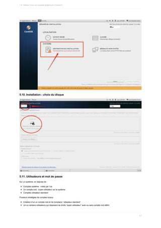 5.10.	Installation	:	choix	du	disque
5.11.	Utilisateurs	et	mot	de	passe
Sur	un	système,	on	dispose	de	:
Comptes	système	:	créés	par	l’os
Un	compte	root	:	super-utilisateur	sur	le	système
Comptes	utilisateur	standard
Plusieurs	stratégies	de	comptes	locaux
Création	d’un	un	compte	root	et	de	compte(s)	“utilisateur	standard”
Un	ou	certains	utilisateurs	qui	disposent	de	droits	“super-utilisateur”	avec	ou	sans	compte	root	défini
1.5.	Utiliser	Linux	en	console	graphique	(Centos7)
51
 