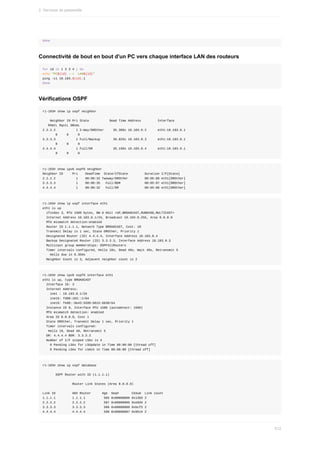 done
Connectivité	de	bout	en	bout	d'un	PC	vers	chaque	interface	LAN	des	routeurs
for	id	in	1	2	3	4	;	do
echo	"PC${id}	-->		LAN${id}"
ping	-c1	10.103.${id}.1
done
Vérifications	OSPF
r1-103#	show	ip	ospf	neighbor
				Neighbor	ID	Pri	State											Dead	Time	Address									Interface
			RXmtL	RqstL	DBsmL
2.2.2.2											1	2-Way/DROther					35.308s	10.103.0.2						eth1:10.103.0.1
							0					0					0
3.3.3.3											1	Full/Backup							39.025s	10.103.0.3						eth1:10.103.0.1
							0					0					0
4.4.4.4											1	Full/DR											35.199s	10.103.0.4						eth1:10.103.0.1
							0					0					0
r1-103#	show	ipv6	ospf6	neighbor
Neighbor	ID					Pri				DeadTime		State/IfState									Duration	I/F[State]
2.2.2.2											1				00:00:32	Twoway/DROther									00:06:08	eth1[DROther]
3.3.3.3											1				00:00:35			Full/BDR													00:05:07	eth1[DROther]
4.4.4.4											1				00:00:32			Full/DR														00:05:08	eth1[DROther]
r1-103#	show	ip	ospf	interface	eth1
eth1	is	up
		ifindex	3,	MTU	1500	bytes,	BW	0	Kbit	<UP,BROADCAST,RUNNING,MULTICAST>
		Internet	Address	10.103.0.1/24,	Broadcast	10.103.0.255,	Area	0.0.0.0
		MTU	mismatch	detection:enabled
		Router	ID	1.1.1.1,	Network	Type	BROADCAST,	Cost:	10
		Transmit	Delay	is	1	sec,	State	DROther,	Priority	1
		Designated	Router	(ID)	4.4.4.4,	Interface	Address	10.103.0.4
		Backup	Designated	Router	(ID)	3.3.3.3,	Interface	Address	10.103.0.3
		Multicast	group	memberships:	OSPFAllRouters
		Timer	intervals	configured,	Hello	10s,	Dead	40s,	Wait	40s,	Retransmit	5
				Hello	due	in	8.359s
		Neighbor	Count	is	3,	Adjacent	neighbor	count	is	2
r1-103#	show	ipv6	ospf6	interface	eth1
eth1	is	up,	type	BROADCAST
		Interface	ID:	3
		Internet	Address:
				inet	:	10.103.0.1/24
				inet6:	fd00:103::1/64
				inet6:	fe80::9e43:5599:6015:6630/64
		Instance	ID	0,	Interface	MTU	1500	(autodetect:	1500)
		MTU	mismatch	detection:	enabled
		Area	ID	0.0.0.0,	Cost	1
		State	DROther,	Transmit	Delay	1	sec,	Priority	1
		Timer	intervals	configured:
			Hello	10,	Dead	40,	Retransmit	5
		DR:	4.4.4.4	BDR:	3.3.3.3
		Number	of	I/F	scoped	LSAs	is	4
				0	Pending	LSAs	for	LSUpdate	in	Time	00:00:00	[thread	off]
				0	Pending	LSAs	for	LSAck	in	Time	00:00:00	[thread	off]
r1-103#	show	ip	ospf	database
							OSPF	Router	with	ID	(1.1.1.1)
																Router	Link	States	(Area	0.0.0.0)
Link	ID									ADV	Router						Age		Seq#							CkSum		Link	count
1.1.1.1									1.1.1.1										585	0x80000006	0x13b5	2
2.2.2.2									2.2.2.2										587	0x80000006	0xe9d4	2
3.3.3.3									3.3.3.3										586	0x80000008	0xbcf5	2
4.4.4.4									4.4.4.4										590	0x80000007	0x9514	2
2.	Services	de	passerelle
512
 