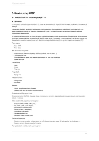 5.	Service	proxy	HTTP
5.1.	Introduction	aux	serveurs	proxy	HTTP
1.	Définition
Un	proxy	est	un	composant	logiciel	informatique	qui	joue	le	rôle	d'intermédiaire	en	se	plaçant	entre	deux	hôtes	pour	faciliter	ou	surveiller	leurs
échanges.
Dans	le	cadre	plus	précis	des	réseaux	informatiques,	un	proxy	est	alors	un	programme	servant	d'intermédiaire	pour	accéder	à	un	autre
réseau,	généralement	internet.	Par	extension,	on	appelle	aussi	«	proxy	»	un	matériel	comme	un	serveur	mis	en	place	pour	assurer	le
fonctionnement	de	tels	services.
Un	proxy	inverse	(reverse	proxy)	est	un	type	de	serveur,	habituellement	placé	en	frontal	de	serveurs	web.	Contrairement	au	serveur	proxy	qui
permet	à	un	utilisateur	d'accéder	au	réseau	Internet,	le	proxy	inverse	permet	à	un	utilisateur	d'Internet	d'accéder	à	des	serveurs	internes,	une
des	applications	courantes	du	proxy	inverse	est	la	répartition	de	charge	(load-balancing).	On	ne	parelera	ici	que	de	service	proxy	HTTP.
Types	de	proxy
Proxy	HTTP
Proxy	Socks
Buts	des	serveurs	proxy	HTTP
Amélioration	des	performances	(filtrage	de	scripts,	publicités,	mise	en	cache,	...)
Journalisation	du	trafic
Contrôle	sur	trafic	du	réseau	local	vers	des	destinations	HTTP,	mais	aussi	portal	captif
filtrage	/	anonymat
Logiciels	proxy
Squid
Privoxy
Tinyproxy
Fitrage	d'URL
Squidguard
Filtrage	de	contenu	:
Dansguardian
e2guardian
Reporting	:
SARG	:	Squid	Analysis	Report	Generator
Mais	voir	aussi	dans	des	logwatch,	kibana,	splunk,	etc.
Dimensionnement	d'un	service	Proxy	:
Dimensionnement	en	CPU/RAM,	disques	et	réseau	en	conséquence	du	nombre	de	postes	dans	le	réseau	pour	lesquels	le	serveur	va	faire
office	de	mandataire.
Autres	fonctionnalités,	support	d'un	serveur	proxy	:
Protocoles	HTTP,	HTTPS,	FTP	et	plus	;
ICP,	HTCP,	CARP,	Cache	Digests	;
Processus	de	cache	transparent	;
WCCP	(Squid	v2.3	et	supérieur)	;
Contrôle	des	accès	étendu	;
Cache	les	requêtes	DNS.
Mandataire	inverse	(reverse	proxy)
Déploiement	des	proxys.
Solutions	proxy	personnelles	:	mettre	en	cache	son	trafic,	bloquer	du	contenu,	passer	du	trafic	dans	des	tunnels,	dans	tor,	...
Solutions	serveurs	:	dans	le	réseau	de	l'entreprise.
Pour	que	les	clients	livrent	leur	trafic	au	serveur	proxy	:
2.	Services	de	passerelle
514
 