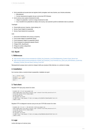 Soit	le	paramètre	est	poussé	dans	les	logiciels	clients	(navigateur	web	mais	d'autres,	pour	d'autres	protocoles).
Manuellement
Via	des	mécanismes	de	gestion	de	parc	comme	des	GPO	Windows
Soit	le	serveur	proxy	capture	directement	le	trafic.
Intégré	à	la	passerelle,	il	prend	en	charge	directement	le	trafic.
Via	un	transfert	de	la	passerelle	du	réseau	vers	le	proxy,	seul	autorisé	à	joindre	la	destination	dans	ce	protocole.
Topologies
Personnelles	(privoxy,	tinyproxy,	chainy	daising,	tor)
Serveur	Squid	intégré	à	la	passerelle
Serveur	Squid	dissocié	de	la	passerelle
Labs
1.	 Anonymat	et	Ad	Blocker	avec	privoxy	ou	tinyproxy
2.	 Proxy	simple	intégré	à	la	passerelle	(Squid)
3.	 Proxy	transparent	intégré	à	la	passerelle	(Squid)
4.	 Proxy	transparent	et	passerelle	séparée	(Squid)
5.	 Filtrage	d'URL	(SquidGuard)
6.	 Filtrage	de	contenu	(e2guardian)
7.	 Reporting	(SARG)
5.2.	Squid
1.	Références
https://access.redhat.com/documentation/en-US/Red_Hat_Enterprise_Linux/7/html/Networking_Guide/ch-Squid_Server.html
https://access.redhat.com/documentation/en-US/Red_Hat_Enterprise_Linux/7/html/SELinux_Users_and_Administrators_Guide/chap-
Managing_Confined_Services-Squid_Caching_Proxy.html
Nécessairement	puisque	celui-ci	prend	en	charge	le	trafic	pour	plusieurs	hôte	(internes),	on	y	activera	le	routage.
2.	Installation
Sur	le	serveur	(dans	un	premier	temps	la	passerelle),	installation	de	squid.
yum	-y	install	squid
systemctl	enable	squid
systemctl	start	squid
squid	-v
3.	Test	client
Requête	HTTP	sans	proxy	venant	d'un	client.
[root@c1-101	~]#	curl	www.google.com
<HTML><HEAD><meta	http-equiv="content-type"	content="text/html;charset=utf-8">
<TITLE>302	Moved</TITLE></HEAD><BODY>
<H1>302	Moved</H1>
The	document	has	moved
<A	HREF="http://www.google.fr/?gfe_rd=cr&amp;ei=MJjFWN70Fu7S8AeP5ab4Bw">here</A>.
</BODY></HTML>
Requête	HTTP	en	désignant	le	serveur	proxy	et	son	port	(TCP3128)	venant	d'un	client.
[root@c1-101	~]#	curl	-x	192.168.168.1:3128	www.google.com
<HTML><HEAD><meta	http-equiv="content-type"	content="text/html;charset=utf-8">
<TITLE>302	Moved</TITLE></HEAD><BODY>
<H1>302	Moved</H1>
The	document	has	moved
<A	HREF="http://www.google.fr/?gfe_rd=cr&amp;ei=MpjFWNO2OeLS8Ael9ZT4CQ">here</A>.
</BODY></HTML>
4.	Logs
Lecture	des	logs	sur	le	serveur	proxy.
2.	Services	de	passerelle
515
 