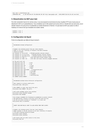 tail	/var/log/squid/access.log
1489344562.945					11	192.168.168.107	TCP_MISS/302	587	GET	http://www.google.com/	-	HIER_DIRECT/216.58.213.132	text/html
5.	Désactivation	du	NAT	pour	test
Pour	bien	comprendre	l'oeuvre	d'un	serveur	proxy,	il	vous	est	proposé	de	recommencer	les	deux	requêtes	HTTP	avec	et	sans	proxy	en
désactivant	le	NAT	sur	la	passerelle/proxy.	Vous	constaterez	que	le	trafic	passant	par	le	proxy	donne	un	résultat	alors	que	sans	proxy,	aucun
résultat	n'aboutit.	Si	le	proxy	est	sur	la	passerelle	qui	accède	directement	à	l'Internet,	il	n'a	pas	besoin	de	NAT	pour	placer	du	trafic	à
l'extérieur	et	il	le	fait	en	tant	que	mandataire	de	la	station	cliente.
iptables	-t	nat	-F
iptables	-t	nat	-X
6.	Configuration	de	Squid
Fichier	de	configuration	par	défaut	de	Squid	(Centos7).
#
#	Recommended	minimum	configuration:
#
#	Example	rule	allowing	access	from	your	local	networks.
#	Adapt	to	list	your	(internal)	IP	networks	from	where	browsing
#	should	be	allowed
acl	localnet	src	10.0.0.0/8				#	RFC1918	possible	internal	network
acl	localnet	src	172.16.0.0/12				#	RFC1918	possible	internal	network
acl	localnet	src	192.168.0.0/16				#	RFC1918	possible	internal	network
acl	localnet	src	fc00::/7							#	RFC	4193	local	private	network	range
acl	localnet	src	fe80::/10						#	RFC	4291	link-local	(directly	plugged)	machines
acl	SSL_ports	port	443
acl	Safe_ports	port	80								#	http
acl	Safe_ports	port	21								#	ftp
acl	Safe_ports	port	443								#	https
acl	Safe_ports	port	70								#	gopher
acl	Safe_ports	port	210								#	wais
acl	Safe_ports	port	1025-65535				#	unregistered	ports
acl	Safe_ports	port	280								#	http-mgmt
acl	Safe_ports	port	488								#	gss-http
acl	Safe_ports	port	591								#	filemaker
acl	Safe_ports	port	777								#	multiling	http
acl	CONNECT	method	CONNECT
#
#	Recommended	minimum	Access	Permission	configuration:
#
#	Deny	requests	to	certain	unsafe	ports
http_access	deny	!Safe_ports
#	Deny	CONNECT	to	other	than	secure	SSL	ports
http_access	deny	CONNECT	!SSL_ports
#	Only	allow	cachemgr	access	from	localhost
http_access	allow	localhost	manager
http_access	deny	manager
#	We	strongly	recommend	the	following	be	uncommented	to	protect	innocent
#	web	applications	running	on	the	proxy	server	who	think	the	only
#	one	who	can	access	services	on	"localhost"	is	a	local	user
#http_access	deny	to_localhost
#
#	INSERT	YOUR	OWN	RULE(S)	HERE	TO	ALLOW	ACCESS	FROM	YOUR	CLIENTS
#
#	Example	rule	allowing	access	from	your	local	networks.
#	Adapt	localnet	in	the	ACL	section	to	list	your	(internal)	IP	networks
#	from	where	browsing	should	be	allowed
http_access	allow	localnet
http_access	allow	localhost
#	And	finally	deny	all	other	access	to	this	proxy
http_access	deny	all
2.	Services	de	passerelle
516
 