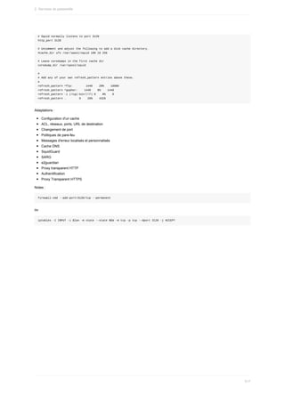 #	Squid	normally	listens	to	port	3128
http_port	3128
#	Uncomment	and	adjust	the	following	to	add	a	disk	cache	directory.
#cache_dir	ufs	/var/spool/squid	100	16	256
#	Leave	coredumps	in	the	first	cache	dir
coredump_dir	/var/spool/squid
#
#	Add	any	of	your	own	refresh_pattern	entries	above	these.
#
refresh_pattern	^ftp:								1440				20%				10080
refresh_pattern	^gopher:				1440				0%				1440
refresh_pattern	-i	(/cgi-bin/|?)	0				0%				0
refresh_pattern	.								0				20%				4320
Adaptations	:
Configuration	d'un	cache
ACL,	réseaux,	ports,	URL	de	destination
Changement	de	port
Politiques	de	pare-feu
Messages	d'erreur	localisés	et	personnalisés
Cache	DNS
SquidGuard
SARG
e2guardian
Proxy	transparent	HTTP
Authentification
Proxy	Transparent	HTTPS
Notes	:
firewall-cmd	--add-port=3128/tcp	--permanent
ou
iptables	-I	INPUT	-i	$lan	-m	state	--state	NEW	-m	tcp	-p	tcp	--dport	3128	-j	ACCEPT
2.	Services	de	passerelle
517
 