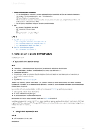1.	 System	configuration	and	management
1.1.	Use	network	teaming	or	bonding	to	configure	aggregated	network	links	between	two	Red	Hat	Enterprise	Linux	systems.
1.2.	Configure	IPv6	addresses	and	perform	basic	IPv6	troubleshooting.
1.3.	Route	IP	traffic	and	create	static	routes.
1.4.	Use	firewalld	and	associated	mechanisms	such	as	rich	rules,	zones	and	custom	rules,	to	implement	packet	filtering	and
configure	network	address	translation	(NAT).
1.5.	Use	/proc/sys	and	sysctl	to	modify	and	set	kernel	runtime	parameters.
2.	 DNS
4.1.	Configure	a	caching-only	name	server.
4.2.	Troubleshoot	DNS	client	issues.
NTP
9.1.	Synchronize	time	using	other	NTP	peers.
LPIC	2
Sujet	207	:	Serveur	de	nom	de	domaine
207.1	Configuration	de	base	d'un	serveur	DNS	(valeur	:	3)
207.2	Création	et	mise	à	jour	des	zones	DNS	(valeur	:	3)
207.3	Sécurisation	d'un	serveur	DNS	(valeur	:	2)
Sujet	210	:	Gestion	des	clients	réseau
210.1	Configuration	DHCP	(valeur	:	2)
1.	Protocoles	et	logiciels	d'infrastructure
Adaptez	les	pare-feux	!
1.1.	Synchronisation	dans	le	temps
NTP
Client/Serveur	à	protéger	des	tentatives	de	connexions	vers	le	serveur	et	de	tentatives	de	configuration
UDP	123	(Bien	que	NTP	soit	le	plus	souvent	utilisé	avec	UDP,	il	peut	aussi	l'être	avec	TCP.)
Vulnérabilités	/	sécurité	NTP
Nécessaire	pour	l'usage	des	protocoles	sécurisés,	des	authentifications,	la	légalité	des	logs,	les	protocoles	en	temps	réel	et	de
synchronisation	de	bases	de	données.
SNTP
Projet	NTP	Pool	:	http://www.pool.ntp.org/fr/
_Network	Time	Protocol	(«	protocole	d'heure	réseau	»)	ou	NTP	est	un	protocole	qui	permet	de	synchroniser,	via	un	réseau	informatique,
l'horloge	locale	d'ordinateurs	sur	une	référence	d'heure.	Le	projet	NTP	propose	une	solution	globale	et	universelle	de	synchronisation	qui	est
utilisable	dans	le	monde	entier.
La	version	3	de	NTP	est	la	plus	répandue	à	ce	jour.	Elle	est	formalisée	par	la	RFC	1305	qui	spécifie	plusieurs	aspects	:
la	description	du	protocole	réseau	(Architecture)
les	modes	de	fonctionnement	(Messages)
les	algorithmes	à	mettre	en	place	dans	les	machines.
La	version	4	de	NTP	est	une	révision	importante	publiée	dans	la	RFC	5905	en	juin	2010.
Aussitôt	après	la	parution	de	la	version	3	de	NTP,	une	version	simplifiée	est	apparue,	appelée	«	Simple	Network	Time	Protocol	»	(SNTP)	qui
a	également	fait	l'objet	de	plusieurs	RFC.	Par	rapport	à	NTP,	cette	version	est	simplifiée	dans	le	sens	qu'elle	ne	spécifie	pas	les	algorithmes	à
mettre	en	place	dans	les	machines._
Source	:
1.2.	Configuration	dynamique	IPv4
DHCP
UDP	67	(Serveur)	/	UDP	68	(Client)
Déploiements	:
3.	Services	d)infrastructure
519
 