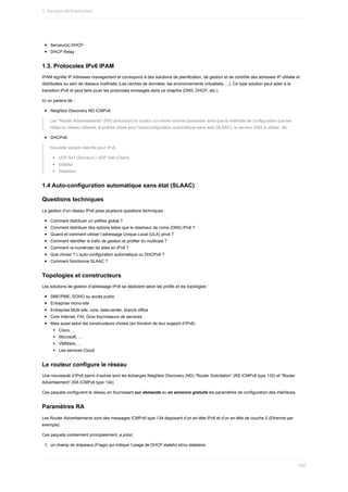 Serveur(s)	DHCP
DHCP	Relay
1.3.	Protocoles	IPv6	IPAM
IPAM	signifie	IP	Adresses	management	et	correspond	à	des	solutions	de	planification,	de	gestion	et	de	contrôle	des	adresses	IP	utilisée	et
distribuées	au	sein	de	réseaux	maîtrisés	(Les	centres	de	données,	les	environnements	virtualisés,	...).	Ce	type	solution	peut	aider	à	la
transition	IPv6	et	peut	faire	jouer	les	protocoles	envisagés	dans	ce	chapitre	(DNS,	DHCP,	etc.).
Ici	on	parlera	de	:
Neighbor	Discovery	ND	ICMPv6
Les	"Router	Adverisements"	(RA)	annoncent	le	routeur	lui-même	comme	passerelle	ainsi	que	la	méthode	de	configuration	que	les
hôtes	du	réseau	utilisent,	le	préfixe	utilisé	pour	l'autoconfiguration	automatique	sans	état	(SLAAC),	le	serveur	DNS	à	utiliser,	etc.
DHCPv6
Nouvelle	version	réécrite	pour	IPv6.
UDP	547	(Serveur)	/	UDP	546	(Client)
Stateful
Stateless
1.4	Auto-configuration	automatique	sans	état	(SLAAC)
Questions	techniques
La	gestion	d’un	réseau	IPv6	pose	plusieurs	questions	techniques	:
Comment	distribuer	un	préfixe	global	?
Comment	distribuer	des	options	telles	que	le	résolveur	de	noms	(DNS)	IPv6	?
Quand	et	comment	utiliser	l’adressage	Unique	Local	(ULA)	privé	?
Comment	identifier	le	trafic	de	gestion	et	profiter	du	multicast	?
Comment	re-numéroter	de	sites	en	IPv6	?
Que	choisir	?	L’auto-configuration	automatique	ou	DHCPv6	?
Comment	fonctionne	SLAAC	?
Topologies	et	constructeurs
Les	solutions	de	gestion	d’adressage	IPv6	se	déploient	selon	les	profils	et	les	topologies	:
SME/PME,	SOHO	ou	accès	public
Entreprise	mono-site
Entreprise	Multi-site,	core,	data-center,	branch	office
Core	Internet,	FAI,	Gros	fournisseurs	de	services
Mais	aussi	selon	les	constructeurs	choisis	(en	fonction	de	leur	support	d’IPv6)	:
Cisco,	...
Microsoft,	...
VMWare,	...
Les	services	Cloud
Le	routeur	configure	le	réseau
Une	nouveauté	d’IPv6	parmi	d’autres	sont	les	échanges	Neighbor	Discovery	(ND)	“Router	Solicitation”	(RS	ICMPv6	type	133)	et	“Router
Advertisement”	(RA	ICMPv6	type	134).
Ces	paquets	configurent	le	réseau	en	fournissant	sur	demande	ou	en	annonce	gratuite	les	paramètres	de	configuration	des	interfaces.
Paramètres	RA
Les	Router	Advertisements	sont	des	messages	ICMPv6	type	134	disposant	d’un	en-tête	IPv6	et	d’un	en-tête	de	couche	2	(Ethernet	par
exemple).
Ces	paquets	contiennent	principalement,	a	priori,
1.	 un	champ	de	drapeaux	(Flags)	qui	indique	l’usage	de	DHCP	stateful	et/ou	stateless
3.	Services	d)infrastructure
520
 