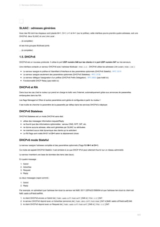 SLAAC	:	adresses	générées
Avec	des	RA	dont	les	drapeaux	sont	placés	M=1,	O=1,	L=1	et	A=1	(sur	le	préfixe),	cette	interface	pourra	prendre	quatre	adresses,	soit	une
DHCPv6,	deux	SLAAC	et	une	Link-Local	:
...	(à	compléter)
et	ses	trois	groupes	Multicast	joints
...	(à	compléter)
1.5.	DHCPv6
DHCPv6	est	un	nouveau	protocole.	Il	utilise	le	port	UDP	numéro	546	sur	les	clients	et	le	port	UDP	numéro	547	sur	les	serveurs.
Une	interface	contacte	un	serveur	DHCPv6	avec	l’adresse	Multicast		
FF02::1:2	.	DHCPv6	utilise	les	adresses	Link-Local	(	
FE80::/10	)	:
Le	serveur	assigne	le	préfixe	et	l'identifiant	d'interface	et	des	paramètres	optionnels	(DHCPv6	Stateful)	:	RFC	3315
Le	serveur	assigne	seulement	des	paramètres	optionnels	(DHCPv6	Stateless)	:	RFC	3736
Le	serveur	délègue	l’assignation	d’un	préfixe	(DHCPv6	Prefix	Delegation)	:	RFC	6603	(pas	traité	ici)
Fonctionnalité	DHCP	Relay	(pas	traité	ici)
DHCPv6	et	RA
Dans	tous	les	cas	c'est	le	routeur	qui	prend	en	charge	le	trafic	vers	l'internet,	automatiquement	grâce	aux	annonces	de	passerelles
embarquées	dans	les	RA.
Les	flags	Managed	et	Other	et	autres	paramètres	sont	gérés	et	configurées	à	partir	du	routeur	!
Il	est	inutile	de	chercher	le	paramètre	de	la	passerelle	par	défaut	dans	les	services	DHCPv6	à	déployer.
DHCPv6	Stateless
DHCPv6	Stateless	est	un	mode	DHCPv6	sans	état	:
utilise	des	messages	Information-request/Reply
ne	fournit	que	des	informations	optionnelles	:	serveur	DNS,	NTP,	SIP,	etc.
ne	donne	aucune	adresse,	elles	sont	générées	par	SLAAC	ou	attribuées
ne	maintient	aucun	état	dynamique	des	clients	qui	le	sollicitent
Le	RA	flags	sont	notés	M=0/1	et	O=1	selon	le	déploiement	choisi
DHCPv6	mode	Stateful
Le	serveur	assigne	l’adresse	complète	et	des	paramètres	optionnels	(Flags	RA	M=1	et	O=1)
Ce	mode	est	appelé	DHCPv6	Stateful.	Il	est	similaire	à	ce	que	DHCP	IPv4	peut	utilement	fournir	sur	un	réseau	administré.
Le	serveur	maintient	une	base	de	données	des	liens	(des	baux).
En	quatre	message	:
1.	 Solicit
2.	 Advertise
3.	 Request
4.	 Reply
ou	deux	messages	(rapid	commit)	:
1.	 Solicit
2.	 Reply
Par	exemple,	en	admettant	que	l'adresse	lien-local	du	serveur	est	fe80::0011:22ff:fe33:5566/64	et	que	l'adresse	lien-local	du	client	est
fe80::aabb:ccff:fedd:eeff/64,
1.	 le	client	DHCPv6	envoie	un	Solicit	de	[	
fe80::aabb:ccff:fedd:eeff	]:546	à	[	
ff02::1:2	]:547.
2.	 le	serveur	DHCPv6	répond	avec	un	Advertise	(annonce)	de	[	
fe80::0011:22ff:fe33:5566	]:547	à	[fe80::aabb:ccff:fedd:eeff]:546.
3.	 le	client	DHCPv6	répond	avec	un	Request	de	[	
fe80::aabb:ccff:fedd:eeff	]:546	à	[	
ff02::1:2	]:547.
3.	Services	d)infrastructure
523
 