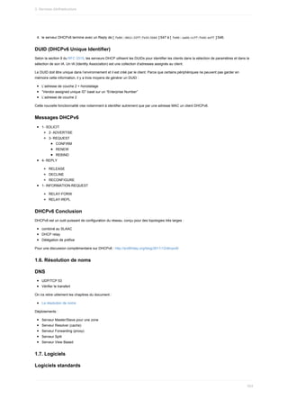 4.	 le	serveur	DHCPv6	termine	avec	un	Reply	de	[	
fe80::0011:22ff:fe33:5566	]:547	à	[	
fe80::aabb:ccff:fedd:eeff	]:546.
DUID	(DHCPv6	Unique	Identifier)
Selon	la	section	9	du	RFC	3315,	les	serveurs	DHCP	utilisent	les	DUIDs	pour	identifier	les	clients	dans	la	sélection	de	paramètres	et	dans	la
sélection	de	son	IA.	Un	IA	(Identity	Association)	est	une	collection	d’adresses	assignés	au	client.
Le	DUID	doit	être	unique	dans	l’environnement	et	il	est	créé	par	le	client.	Parce	que	certains	périphériques	ne	peuvent	pas	garder	en
mémoire	cette	information,	il	y	a	trois	moyens	de	générer	un	DUID	:
L’adresse	de	couche	2	+	horodatage
“Vendor-assigned	unique	ID”	basé	sur	un	“Enterprise	Number”
L’adresse	de	couche	2
Cette	nouvelle	fonctionnalité	vise	notamment	à	identifier	autrement	que	par	une	adresse	MAC	un	client	DHCPv6.
Messages	DHCPv6
1-	SOLICIT
2-	ADVERTISE
3-	REQUEST
CONFIRM
RENEW
REBIND
4-	REPLY
RELEASE
DECLINE
RECONFIGURE
1-	INFORMATION-REQUEST
RELAY-FORW
RELAY-REPL
DHCPv6	Conclusion
DHCPv6	est	un	outil	puissant	de	configuration	du	réseau,	conçu	pour	des	topologies	très	larges	:
combiné	au	SLAAC
DHCP	relay
Délégation	de	préfixe
Pour	une	discussion	complémentaire	sur	DHCPv6	:	http://ipv6friday.org/blog/2011/12/dhcpv6/
1.6.	Résolution	de	noms
DNS
UDP/TCP	53
Vérifier	le	transfert
On	ira	relire	utilement	les	chapitres	du	document	:
La	résolution	de	noms
Déploiements	:
Serveur	Master/Slave	pour	une	zone
Serveur	Resolver	(cache)
Serveur	Forwarding	(proxy)
Serveur	Split
Serveur	View	Based
1.7.	Logiciels
Logiciels	standards
3.	Services	d)infrastructure
524
 