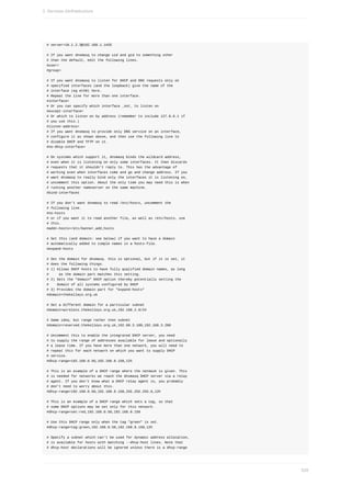 #	server=10.1.2.3@192.168.1.1#55
#	If	you	want	dnsmasq	to	change	uid	and	gid	to	something	other
#	than	the	default,	edit	the	following	lines.
#user=
#group=
#	If	you	want	dnsmasq	to	listen	for	DHCP	and	DNS	requests	only	on
#	specified	interfaces	(and	the	loopback)	give	the	name	of	the
#	interface	(eg	eth0)	here.
#	Repeat	the	line	for	more	than	one	interface.
#interface=
#	Or	you	can	specify	which	interface	_not_	to	listen	on
#except-interface=
#	Or	which	to	listen	on	by	address	(remember	to	include	127.0.0.1	if
#	you	use	this.)
#listen-address=
#	If	you	want	dnsmasq	to	provide	only	DNS	service	on	an	interface,
#	configure	it	as	shown	above,	and	then	use	the	following	line	to
#	disable	DHCP	and	TFTP	on	it.
#no-dhcp-interface=
#	On	systems	which	support	it,	dnsmasq	binds	the	wildcard	address,
#	even	when	it	is	listening	on	only	some	interfaces.	It	then	discards
#	requests	that	it	shouldn't	reply	to.	This	has	the	advantage	of
#	working	even	when	interfaces	come	and	go	and	change	address.	If	you
#	want	dnsmasq	to	really	bind	only	the	interfaces	it	is	listening	on,
#	uncomment	this	option.	About	the	only	time	you	may	need	this	is	when
#	running	another	nameserver	on	the	same	machine.
#bind-interfaces
#	If	you	don't	want	dnsmasq	to	read	/etc/hosts,	uncomment	the
#	following	line.
#no-hosts
#	or	if	you	want	it	to	read	another	file,	as	well	as	/etc/hosts,	use
#	this.
#addn-hosts=/etc/banner_add_hosts
#	Set	this	(and	domain:	see	below)	if	you	want	to	have	a	domain
#	automatically	added	to	simple	names	in	a	hosts-file.
#expand-hosts
#	Set	the	domain	for	dnsmasq.	this	is	optional,	but	if	it	is	set,	it
#	does	the	following	things.
#	1)	Allows	DHCP	hosts	to	have	fully	qualified	domain	names,	as	long
#					as	the	domain	part	matches	this	setting.
#	2)	Sets	the	"domain"	DHCP	option	thereby	potentially	setting	the
#				domain	of	all	systems	configured	by	DHCP
#	3)	Provides	the	domain	part	for	"expand-hosts"
#domain=thekelleys.org.uk
#	Set	a	different	domain	for	a	particular	subnet
#domain=wireless.thekelleys.org.uk,192.168.2.0/24
#	Same	idea,	but	range	rather	then	subnet
#domain=reserved.thekelleys.org.uk,192.68.3.100,192.168.3.200
#	Uncomment	this	to	enable	the	integrated	DHCP	server,	you	need
#	to	supply	the	range	of	addresses	available	for	lease	and	optionally
#	a	lease	time.	If	you	have	more	than	one	network,	you	will	need	to
#	repeat	this	for	each	network	on	which	you	want	to	supply	DHCP
#	service.
#dhcp-range=192.168.0.50,192.168.0.150,12h
#	This	is	an	example	of	a	DHCP	range	where	the	netmask	is	given.	This
#	is	needed	for	networks	we	reach	the	dnsmasq	DHCP	server	via	a	relay
#	agent.	If	you	don't	know	what	a	DHCP	relay	agent	is,	you	probably
#	don't	need	to	worry	about	this.
#dhcp-range=192.168.0.50,192.168.0.150,255.255.255.0,12h
#	This	is	an	example	of	a	DHCP	range	which	sets	a	tag,	so	that
#	some	DHCP	options	may	be	set	only	for	this	network.
#dhcp-range=set:red,192.168.0.50,192.168.0.150
#	Use	this	DHCP	range	only	when	the	tag	"green"	is	set.
#dhcp-range=tag:green,192.168.0.50,192.168.0.150,12h
#	Specify	a	subnet	which	can't	be	used	for	dynamic	address	allocation,
#	is	available	for	hosts	with	matching	--dhcp-host	lines.	Note	that
#	dhcp-host	declarations	will	be	ignored	unless	there	is	a	dhcp-range
3.	Services	d)infrastructure
529
 