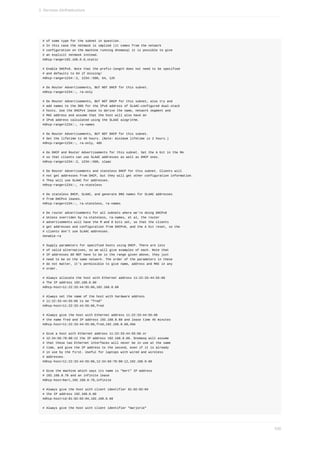 #	of	some	type	for	the	subnet	in	question.
#	In	this	case	the	netmask	is	implied	(it	comes	from	the	network
#	configuration	on	the	machine	running	dnsmasq)	it	is	possible	to	give
#	an	explicit	netmask	instead.
#dhcp-range=192.168.0.0,static
#	Enable	DHCPv6.	Note	that	the	prefix-length	does	not	need	to	be	specified
#	and	defaults	to	64	if	missing/
#dhcp-range=1234::2,	1234::500,	64,	12h
#	Do	Router	Advertisements,	BUT	NOT	DHCP	for	this	subnet.
#dhcp-range=1234::,	ra-only
#	Do	Router	Advertisements,	BUT	NOT	DHCP	for	this	subnet,	also	try	and
#	add	names	to	the	DNS	for	the	IPv6	address	of	SLAAC-configured	dual-stack
#	hosts.	Use	the	DHCPv4	lease	to	derive	the	name,	network	segment	and
#	MAC	address	and	assume	that	the	host	will	also	have	an
#	IPv6	address	calculated	using	the	SLAAC	alogrithm.
#dhcp-range=1234::,	ra-names
#	Do	Router	Advertisements,	BUT	NOT	DHCP	for	this	subnet.
#	Set	the	lifetime	to	46	hours.	(Note:	minimum	lifetime	is	2	hours.)
#dhcp-range=1234::,	ra-only,	48h
#	Do	DHCP	and	Router	Advertisements	for	this	subnet.	Set	the	A	bit	in	the	RA
#	so	that	clients	can	use	SLAAC	addresses	as	well	as	DHCP	ones.
#dhcp-range=1234::2,	1234::500,	slaac
#	Do	Router	Advertisements	and	stateless	DHCP	for	this	subnet.	Clients	will
#	not	get	addresses	from	DHCP,	but	they	will	get	other	configuration	information.
#	They	will	use	SLAAC	for	addresses.
#dhcp-range=1234::,	ra-stateless
#	Do	stateless	DHCP,	SLAAC,	and	generate	DNS	names	for	SLAAC	addresses
#	from	DHCPv4	leases.
#dhcp-range=1234::,	ra-stateless,	ra-names
#	Do	router	advertisements	for	all	subnets	where	we're	doing	DHCPv6
#	Unless	overriden	by	ra-stateless,	ra-names,	et	al,	the	router
#	advertisements	will	have	the	M	and	O	bits	set,	so	that	the	clients
#	get	addresses	and	configuration	from	DHCPv6,	and	the	A	bit	reset,	so	the
#	clients	don't	use	SLAAC	addresses.
#enable-ra
#	Supply	parameters	for	specified	hosts	using	DHCP.	There	are	lots
#	of	valid	alternatives,	so	we	will	give	examples	of	each.	Note	that
#	IP	addresses	DO	NOT	have	to	be	in	the	range	given	above,	they	just
#	need	to	be	on	the	same	network.	The	order	of	the	parameters	in	these
#	do	not	matter,	it's	permissible	to	give	name,	address	and	MAC	in	any
#	order.
#	Always	allocate	the	host	with	Ethernet	address	11:22:33:44:55:66
#	The	IP	address	192.168.0.60
#dhcp-host=11:22:33:44:55:66,192.168.0.60
#	Always	set	the	name	of	the	host	with	hardware	address
#	11:22:33:44:55:66	to	be	"fred"
#dhcp-host=11:22:33:44:55:66,fred
#	Always	give	the	host	with	Ethernet	address	11:22:33:44:55:66
#	the	name	fred	and	IP	address	192.168.0.60	and	lease	time	45	minutes
#dhcp-host=11:22:33:44:55:66,fred,192.168.0.60,45m
#	Give	a	host	with	Ethernet	address	11:22:33:44:55:66	or
#	12:34:56:78:90:12	the	IP	address	192.168.0.60.	Dnsmasq	will	assume
#	that	these	two	Ethernet	interfaces	will	never	be	in	use	at	the	same
#	time,	and	give	the	IP	address	to	the	second,	even	if	it	is	already
#	in	use	by	the	first.	Useful	for	laptops	with	wired	and	wireless
#	addresses.
#dhcp-host=11:22:33:44:55:66,12:34:56:78:90:12,192.168.0.60
#	Give	the	machine	which	says	its	name	is	"bert"	IP	address
#	192.168.0.70	and	an	infinite	lease
#dhcp-host=bert,192.168.0.70,infinite
#	Always	give	the	host	with	client	identifier	01:02:02:04
#	the	IP	address	192.168.0.60
#dhcp-host=id:01:02:02:04,192.168.0.60
#	Always	give	the	host	with	client	identifier	"marjorie"
3.	Services	d)infrastructure
530
 