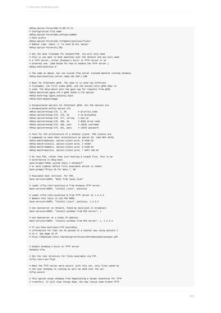 #dhcp-option-force=208,f1:00:74:7e
#	Configuration	file	name
#dhcp-option-force=209,configs/common
#	Path	prefix
#dhcp-option-force=210,/tftpboot/pxelinux/files/
#	Reboot	time.	(Note	'i'	to	send	32-bit	value)
#dhcp-option-force=211,30i
#	Set	the	boot	filename	for	netboot/PXE.	You	will	only	need
#	this	is	you	want	to	boot	machines	over	the	network	and	you	will	need
#	a	TFTP	server;	either	dnsmasq's	built	in	TFTP	server	or	an
#	external	one.	(See	below	for	how	to	enable	the	TFTP	server.)
#dhcp-boot=pxelinux.0
#	The	same	as	above,	but	use	custom	tftp-server	instead	machine	running	dnsmasq
#dhcp-boot=pxelinux,server.name,192.168.1.100
#	Boot	for	Etherboot	gPXE.	The	idea	is	to	send	two	different
#	filenames,	the	first	loads	gPXE,	and	the	second	tells	gPXE	what	to
#	load.	The	dhcp-match	sets	the	gpxe	tag	for	requests	from	gPXE.
#dhcp-match=set:gpxe,175	#	gPXE	sends	a	175	option.
#dhcp-boot=tag:!gpxe,undionly.kpxe
#dhcp-boot=mybootimage
#	Encapsulated	options	for	Etherboot	gPXE.	All	the	options	are
#	encapsulated	within	option	175
#dhcp-option=encap:175,	1,	5b									#	priority	code
#dhcp-option=encap:175,	176,	1b							#	no-proxydhcp
#dhcp-option=encap:175,	177,	string			#	bus-id
#dhcp-option=encap:175,	189,	1b							#	BIOS	drive	code
#dhcp-option=encap:175,	190,	user					#	iSCSI	username
#dhcp-option=encap:175,	191,	pass					#	iSCSI	password
#	Test	for	the	architecture	of	a	netboot	client.	PXE	clients	are
#	supposed	to	send	their	architecture	as	option	93.	(See	RFC	4578)
#dhcp-match=peecees,	option:client-arch,	0	#x86-32
#dhcp-match=itanics,	option:client-arch,	2	#IA64
#dhcp-match=hammers,	option:client-arch,	6	#x86-64
#dhcp-match=mactels,	option:client-arch,	7	#EFI	x86-64
#	Do	real	PXE,	rather	than	just	booting	a	single	file,	this	is	an
#	alternative	to	dhcp-boot.
#pxe-prompt="What	system	shall	I	netboot?"
#	or	with	timeout	before	first	available	action	is	taken:
#pxe-prompt="Press	F8	for	menu.",	60
#	Available	boot	services.	for	PXE.
#pxe-service=x86PC,	"Boot	from	local	disk"
#	Loads	<tftp-root>/pxelinux.0	from	dnsmasq	TFTP	server.
#pxe-service=x86PC,	"Install	Linux",	pxelinux
#	Loads	<tftp-root>/pxelinux.0	from	TFTP	server	at	1.2.3.4.
#	Beware	this	fails	on	old	PXE	ROMS.
#pxe-service=x86PC,	"Install	Linux",	pxelinux,	1.2.3.4
#	Use	bootserver	on	network,	found	my	multicast	or	broadcast.
#pxe-service=x86PC,	"Install	windows	from	RIS	server",	1
#	Use	bootserver	at	a	known	IP	address.
#pxe-service=x86PC,	"Install	windows	from	RIS	server",	1,	1.2.3.4
#	If	you	have	multicast-FTP	available,
#	information	for	that	can	be	passed	in	a	similar	way	using	options	1
#	to	5.	See	page	19	of
#	http://download.intel.com/design/archives/wfm/downloads/pxespec.pdf
#	Enable	dnsmasq's	built-in	TFTP	server
#enable-tftp
#	Set	the	root	directory	for	files	available	via	FTP.
#tftp-root=/var/ftpd
#	Make	the	TFTP	server	more	secure:	with	this	set,	only	files	owned	by
#	the	user	dnsmasq	is	running	as	will	be	send	over	the	net.
#tftp-secure
#	This	option	stops	dnsmasq	from	negotiating	a	larger	blocksize	for	TFTP
#	transfers.	It	will	slow	things	down,	but	may	rescue	some	broken	TFTP
3.	Services	d)infrastructure
533
 