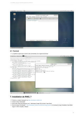 6.7.	Terminal
Le	système	se	gère	dans	le	shell	via	des	commandes	via	un	logiciel	de	terminal	:
7.	Installation	de	RHEL	7
Prendre	un	compte	"developer"	sur	https://developers.redhat.com/
Choisir	le	menu	"Downloads"
Sous	le	titre	"Red	Hat	Enterprise	Linux"	*	télécharger	l'image	ISO	et	choisir	"Learn	More"
Suivre	le	tutoriel	"Get	Started"	:	https://developers.redhat.com/products/rhel/get-started/	en	choisissant	le	type	d'installation	Bare-Metal,
Hyper-V,	KVM,	VirtualBox,	VMware
1.5.	Utiliser	Linux	en	console	graphique	(Centos7)
56
 