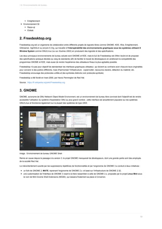 Enlightenment
Environnement	Qt
Razor-qt
Elokab
2.	Freedesktop.org
Freedesktop.org	est	un	organisme	de	collaboration	entre	différents	projets	de	logiciels	libres	comme	GNOME,	KDE,	Xfce,	Enlightenment,
GStreamer,	Xgl/AIGLX	ou	encore	X.Org,	qui	travaille	à	l'interopérabilité	des	environnements	graphiques	sous	les	systèmes	utilisant	X
Window	System	comme	GNU/Linux	(ou	sur	d'autres	UNIX)	en	produisant	des	logiciels	et	des	spécifications.
Les	deux	principaux	environnements	de	bureau	actuels	sont	GNOME	et	KDE,	mais	le	but	de	Freedesktop	est	d'être	neutre	et	de	proposer
des	spécifications	(presque	élevées	au	rang	de	standards)	afin	de	faciliter	le	travail	de	développeurs	en	améliorant	la	compatibilité	des
programmes	GNOME	et	KDE,	mais	aussi	de	rendre	l'expérience	des	utilisateurs	finaux	la	plus	agréable	possible.
Freedesktop	n'a	pas	pour	objectif	de	standardiser	les	interfaces	graphiques	utilisateur,	qui	doivent	au	contraire	avoir	chacune	leurs	originalités
pour	convenir	à	des	publics	différents,	mais	d'harmoniser	l'infrastructure	:	copier/coller,	raccourcis	claviers,	détection	du	matériel,	etc.
Freedesktop	encourage	des	protocoles	unifiés	et	des	symboles	distincts	(voir	protocole-symbole).
Freedesktop	a	été	fondé	en	mars	2000,	par	Havoc	Pennington	de	Red	Hat.
Source	:	https://fr.wikipedia.org/wiki/Freedesktop.org
3.	GNOME
GNOME,	acronyme	de	GNU	Network	Object	Model	Environment,	est	un	environnement	de	bureau	libre	convivial	dont	l'objectif	est	de	rendre
accessible	l'utilisation	du	système	d'exploitation	GNU	au	plus	grand	nombre	;	cette	interface	est	actuellement	populaire	sur	les	systèmes
GNU/Linux	et	fonctionne	également	sur	la	plupart	des	systèmes	de	type	UNIX.
Image	:	Environnement	de	bureau	GNOME	Shell
Remis	en	cause	depuis	le	passage	à	la	version	3,	le	projet	GNOME	manquerait	de	développeurs,	dont	une	grande	partie	sont	des	employés
de	la	société	Red	Hat.
Le	mécontentement	suscité	par	les	suppressions	répétitives	de	fonctionnalités	et	par	l’ergonomie	de	GNOME	3	a	conduit	à	deux	initiatives	:
un	fork	de	GNOME	2,	MATE,	reprenant	l'ergonomie	de	GNOME	2.x.	et	basé	sur	l'infrastructure	de	GNOME	2.32,
une	customisation	de	l'interface	de	GNOME	3	visant	à	la	faire	ressembler	à	celle	de	GNOME	2.x,	proposée	par	le	projet	Linux	Mint	sous
le	nom	de	Mint	Gnome	Shell	Extensions	(MGSE),	qui	laissera	finalement	sa	place	à	Cinnamon.
1.6.	Environnements	de	bureau
59
 