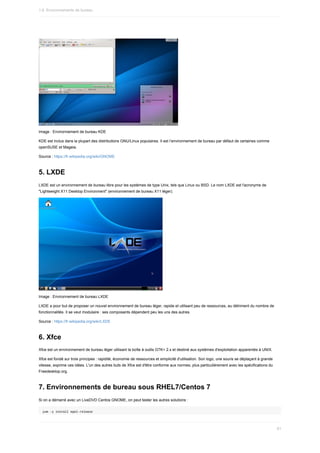 Image	:	Environnement	de	bureau	KDE
KDE	est	inclus	dans	la	plupart	des	distributions	GNU/Linux	populaires.	Il	est	l’environnement	de	bureau	par	défaut	de	certaines	comme
openSUSE	et	Mageia.
Source	:	https://fr.wikipedia.org/wiki/GNOME
5.	LXDE
LXDE	est	un	environnement	de	bureau	libre	pour	les	systèmes	de	type	Unix,	tels	que	Linux	ou	BSD.	Le	nom	LXDE	est	l'acronyme	de
"Lightweight	X11	Desktop	Environment"	(environnement	de	bureau	X11	léger).
Image	:	Environnement	de	bureau	LXDE
LXDE	a	pour	but	de	proposer	un	nouvel	environnement	de	bureau	léger,	rapide	et	utilisant	peu	de	ressources,	au	détriment	du	nombre	de
fonctionnalités.	Il	se	veut	modulaire	:	ses	composants	dépendent	peu	les	uns	des	autres.
Source	:	https://fr.wikipedia.org/wiki/LXDE
6.	Xfce
Xfce	est	un	environnement	de	bureau	léger	utilisant	la	boîte	à	outils	GTK+	2.x	et	destiné	aux	systèmes	d'exploitation	apparentés	à	UNIX.
Xfce	est	fondé	sur	trois	principes	:	rapidité,	économie	de	ressources	et	simplicité	d'utilisation.	Son	logo,	une	souris	se	déplaçant	à	grande
vitesse,	exprime	ces	idées.	L'un	des	autres	buts	de	Xfce	est	d'être	conforme	aux	normes,	plus	particulièrement	avec	les	spécifications	du
Freedesktop.org.
7.	Environnements	de	bureau	sous	RHEL7/Centos	7
Si	on	a	démarré	avec	un	LiveDVD	Centos	GNOME,	on	peut	tester	les	autres	solutions	:
yum	-y	install	epel-release
1.6.	Environnements	de	bureau
61
 