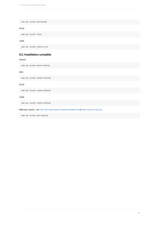 sudo	apt	install	kde-minimal
XFCE.
sudo	apt	install	xfce4
LXDE.
sudo	apt	install	lubuntu-core
9.2.	Installation	complète
Gnome.
sudo	apt	install	ubuntu-desktop
KDE.
sudo	apt	install	kubuntu-desktop
XFCE.
sudo	apt	install	xubuntu-desktop
LXDE.
sudo	apt	install	lubuntu-desktop
Mate	pour	Ubuntu	:	voir	http://wiki.mate-desktop.org/download#ubuntu	et	https://ubuntu-mate.org/
sudo	apt	install	mate-desktop
1.6.	Environnements	de	bureau
63
 