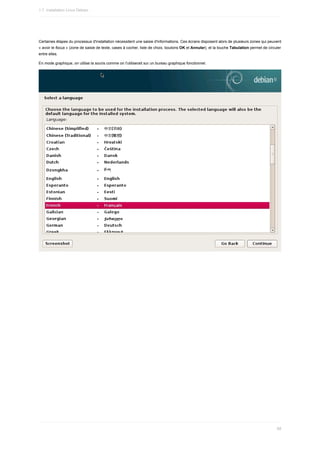 Certaines	étapes	du	processus	d'installation	nécessitent	une	saisie	d'informations.	Ces	écrans	disposent	alors	de	plusieurs	zones	qui	peuvent
«	avoir	le	focus	»	(zone	de	saisie	de	texte,	cases	à	cocher,	liste	de	choix,	boutons	OK	et	Annuler),	et	la	touche	Tabulation	permet	de	circuler
entre	elles.
En	mode	graphique,	on	utilise	la	souris	comme	on	l'utiliserait	sur	un	bureau	graphique	fonctionnel.
1.7.	Installation	Linux	Debian
68
 