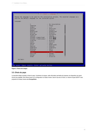 Figure	2.	Choix	de	la	langue
3.3.	Choix	du	pays
La	deuxième	étape	consiste	à	choisir	le	pays.	Combinée	à	la	langue,	cette	information	permettra	de	proposer	une	disposition	de	clavier
encore	plus	adaptée.	Elle	influera	aussi	sur	la	configuration	du	fuseau	horaire.	Dans	le	cas	de	la	France,	un	clavier	de	type	AZERTY	sera
proposé	et	le	fuseau	horaire	sera	Europe/Paris
1.7.	Installation	Linux	Debian
69
 