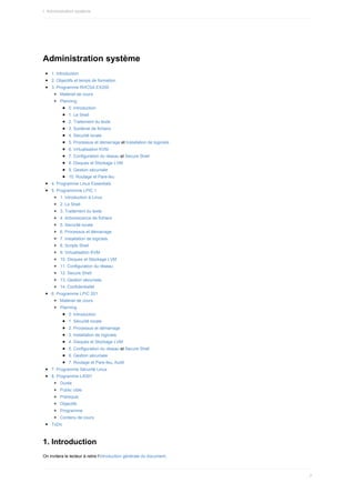 Administration	système
1.	Introduction
2.	Objectifs	et	temps	de	formation
3.	Programme	RHCSA	EX200
Matériel	de	cours
Planning
0.	Introduction
1.	Le	Shell
2.	Traitement	du	texte
3.	Système	de	fichiers
4.	Sécurité	locale
5.	Processus	et	démarrage	et	Installation	de	logiciels
6.	Virtualisation	KVM
7.	Configuration	du	réseau	et	Secure	Shell
8.	Disques	et	Stockage	LVM
9.	Gestion	sécurisée
10.	Routage	et	Pare-feu
4.	Programme	Linux	Essentials
5.	Programmme	LPIC	1
1.	Introduction	à	Linux
2.	Le	Shell
3.	Traitement	du	texte
4.	Arborescence	de	fichiers
5.	Sécurité	locale
6.	Processus	et	démarrage
7.	Installation	de	logiciels
8.	Scripts	Shell
9.	Virtualisation	KVM
10.	Disques	et	Stockage	LVM
11.	Configuration	du	réseau
12.	Secure	Shell
13.	Gestion	sécurisée
14.	Confidentialité
6.	Programme	LPIC	201
Matériel	de	cours
Planning
0.	Introduction
1.	Sécurité	locale
2.	Processus	et	démarrage
3.	Installation	de	logiciels
4.	Disques	et	Stockage	LVM
5.	Configuration	du	réseau	et	Secure	Shell
6.	Gestion	sécurisée
7.	Routage	et	Pare-feu,	Audit
7.	Programme	Sécurité	Linux
8.	Programme	LX001
Durée
Public	cible
Prérequis
Objectifs
Programme
Contenu	de	cours
ToDo
1.	Introduction
On	invitera	le	lecteur	à	relire	l'introduction	générale	du	document.
I.	Administration	système
7
 