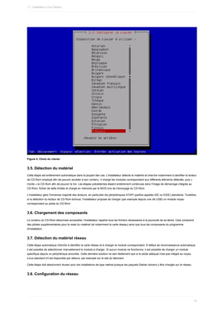 Figure	4.	Choix	du	clavier
3.5.	Détection	du	matériel
Cette	étape	est	entièrement	automatique	dans	la	plupart	des	cas.	L'installateur	détecte	le	matériel	et	cherche	notamment	à	identifier	le	lecteur
de	CD-Rom	employé	afin	de	pouvoir	accéder	à	son	contenu.	Il	charge	les	modules	correspondant	aux	différents	éléments	détectés,	puis	«
monte	»	le	CD-Rom	afin	de	pouvoir	le	lire.	Les	étapes	précédentes	étaient	entièrement	contenues	dans	l'image	de	démarrage	intégrée	au
CD-Rom,	fichier	de	taille	limitée	et	chargé	en	mémoire	par	le	BIOS	lors	de	l'amorçage	du	CD-Rom.
L'installateur	gère	l'immense	majorité	des	lecteurs,	en	particulier	les	périphériques	ATAPI	(parfois	appelés	IDE	ou	EIDE)	standards.	Toutefois,
si	la	détection	du	lecteur	de	CD-Rom	échoue,	l'installateur	propose	de	charger	(par	exemple	depuis	une	clé	USB)	un	module	noyau
correspondant	au	pilote	du	CD-Rom.
3.6.	Chargement	des	composants
Le	contenu	du	CD-Rom	désormais	accessible,	l'installateur	rapatrie	tous	les	fichiers	nécessaires	à	la	poursuite	de	sa	tâche.	Cela	comprend
des	pilotes	supplémentaires	pour	le	reste	du	matériel	(et	notamment	la	carte	réseau)	ainsi	que	tous	les	composants	du	programme
d'installation.
3.7.	Détection	du	matériel	réseau
Cette	étape	automatique	cherche	à	identifier	la	carte	réseau	et	à	charger	le	module	correspondant.	À	défaut	de	reconnaissance	automatique,
il	est	possible	de	sélectionner	manuellement	le	module	à	charger.	Si	aucun	module	ne	fonctionne,	il	est	possible	de	charger	un	module
spécifique	depuis	un	périphérique	amovible.	Cette	dernière	solution	ne	sert	réellement	que	si	le	pilote	adéquat	n'est	pas	intégré	au	noyau
Linux	standard	s'il	est	disponible	par	ailleurs,	par	exemple	sur	le	site	du	fabricant.
Cette	étape	doit	absolument	réussir	pour	les	installations	de	type	netinst	puisque	les	paquets	Debian	doivent	y	être	chargés	sur	le	réseau.
3.8.	Configuration	du	réseau
1.7.	Installation	Linux	Debian
72
 