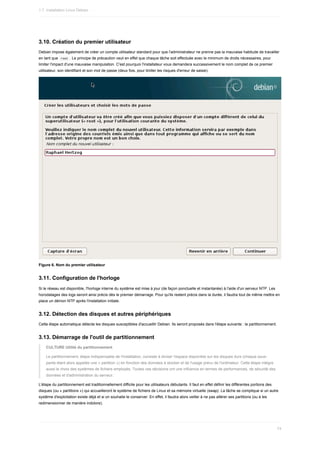 3.10.	Création	du	premier	utilisateur
Debian	impose	également	de	créer	un	compte	utilisateur	standard	pour	que	l'administrateur	ne	prenne	pas	la	mauvaise	habitude	de	travailler
en	tant	que		
root	.	Le	principe	de	précaution	veut	en	effet	que	chaque	tâche	soit	effectuée	avec	le	minimum	de	droits	nécessaires,	pour
limiter	l'impact	d'une	mauvaise	manipulation.	C'est	pourquoi	l'installateur	vous	demandera	successivement	le	nom	complet	de	ce	premier
utilisateur,	son	identifiant	et	son	mot	de	passe	(deux	fois,	pour	limiter	les	risques	d'erreur	de	saisie).
Figure	6.	Nom	du	premier	utilisateur
3.11.	Configuration	de	l'horloge
Si	le	réseau	est	disponible,	l'horloge	interne	du	système	est	mise	à	jour	(de	façon	ponctuelle	et	instantanée)	à	l'aide	d'un	serveur	NTP.	Les
horodatages	des	logs	seront	ainsi	précis	dès	le	premier	démarrage.	Pour	qu'ils	restent	précis	dans	la	durée,	il	faudra	tout	de	même	mettre	en
place	un	démon	NTP	après	l'installation	initiale.
3.12.	Détection	des	disques	et	autres	périphériques
Cette	étape	automatique	détecte	les	disques	susceptibles	d'accueillir	Debian.	Ils	seront	proposés	dans	l'étape	suivante	:	le	partitionnement.
3.13.	Démarrage	de	l'outil	de	partitionnement
CULTURE	Utilité	du	partitionnement
Le	partitionnement,	étape	indispensable	de	l'installation,	consiste	à	diviser	l'espace	disponible	sur	les	disques	durs	(chaque	sous-
partie	étant	alors	appelée	une	«	partition	»)	en	fonction	des	données	à	stocker	et	de	l'usage	prévu	de	l'ordinateur.	Cette	étape	intègre
aussi	le	choix	des	systèmes	de	fichiers	employés.	Toutes	ces	décisions	ont	une	influence	en	termes	de	performances,	de	sécurité	des
données	et	d'administration	du	serveur.
L'étape	du	partitionnement	est	traditionnellement	difficile	pour	les	utilisateurs	débutants.	Il	faut	en	effet	définir	les	différentes	portions	des
disques	(ou	«	partitions	»)	qui	accueilleront	le	système	de	fichiers	de	Linux	et	sa	mémoire	virtuelle	(swap).	La	tâche	se	complique	si	un	autre
système	d'exploitation	existe	déjà	et	si	on	souhaite	le	conserver.	En	effet,	il	faudra	alors	veiller	à	ne	pas	altérer	ses	partitions	(ou	à	les
redimensionner	de	manière	indolore).
1.7.	Installation	Linux	Debian
74
 