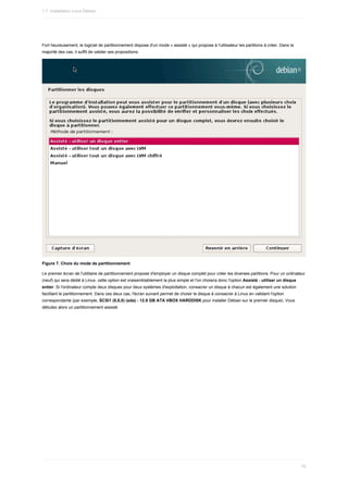 Fort	heureusement,	le	logiciel	de	partitionnement	dispose	d'un	mode	«	assisté	»	qui	propose	à	l'utilisateur	les	partitions	à	créer.	Dans	la
majorité	des	cas,	il	suffit	de	valider	ses	propositions.
Figure	7.	Choix	du	mode	de	partitionnement
Le	premier	écran	de	l'utilitaire	de	partitionnement	propose	d'employer	un	disque	complet	pour	créer	les	diverses	partitions.	Pour	un	ordinateur
(neuf)	qui	sera	dédié	à	Linux,	cette	option	est	vraisemblablement	la	plus	simple	et	l'on	choisira	donc	l'option	Assisté	-	utiliser	un	disque
entier.	Si	l'ordinateur	compte	deux	disques	pour	deux	systèmes	d'exploitation,	consacrer	un	disque	à	chacun	est	également	une	solution
facilitant	le	partitionnement.	Dans	ces	deux	cas,	l'écran	suivant	permet	de	choisir	le	disque	à	consacrer	à	Linux	en	validant	l'option
correspondante	(par	exemple,	SCSI1	(0,0,0)	(sda)	-	12.9	GB	ATA	VBOX	HARDDISK	pour	installer	Debian	sur	le	premier	disque).	Vous
débutez	alors	un	partitionnement	assisté.
1.7.	Installation	Linux	Debian
75
 