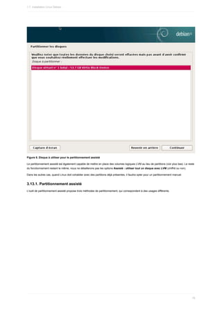 Figure	8.	Disque	à	utiliser	pour	le	partitionnement	assisté
Le	partitionnement	assisté	est	également	capable	de	mettre	en	place	des	volumes	logiques	LVM	au	lieu	de	partitions	(voir	plus	bas).	Le	reste
du	fonctionnement	restant	le	même,	nous	ne	détaillerons	pas	les	options	Assisté	-	utiliser	tout	un	disque	avec	LVM	(chiffré	ou	non).
Dans	les	autres	cas,	quand	Linux	doit	cohabiter	avec	des	partitions	déjà	présentes,	il	faudra	opter	pour	un	partitionnement	manuel.
3.13.1.	Partitionnement	assisté
L'outil	de	partitionnement	assisté	propose	trois	méthodes	de	partitionnement,	qui	correspondent	à	des	usages	différents.
1.7.	Installation	Linux	Debian
76
 